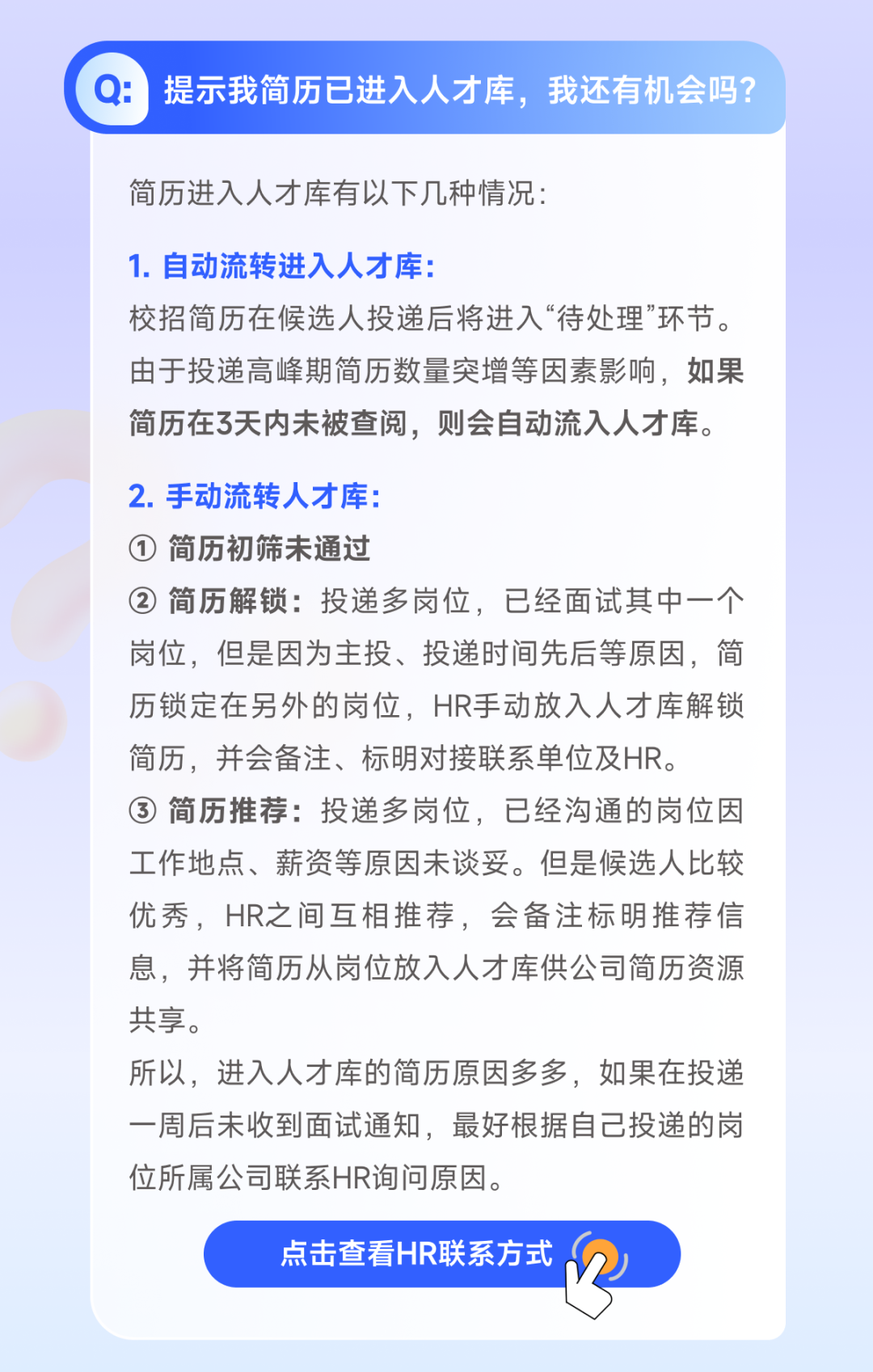 <p>Q:提示我简历已进入人才库，我还有机会吗?</p>
<p>简历进入人才库有以下几种情况:</p>
<p>1.自动流转进入人才库:</p>
<p>校招简历在候选人投递后将进入“待处理”环节。<br/>由于投递高峰期简历数量突增等因素影响，如果<br/>简历在3天内未被查阅，则会自动流入人才库。</p>
<p>2.手动流转人才库:</p>
<p>① 简历初筛未通过</p>
<p>②简历解锁:投递多岗位，已经面试其中一个<br/>岗位，但是因为主投、投递时间先后等原因，简<br/>历锁定在另外的岗位，HR手动放入人才库解锁<br/>简历，并会备注、标明对接联系单位及HR。</p>
<p>③简历推荐:投递多岗位，已经沟通的岗位因<br/>工作地点、薪资等原因未谈妥。但是候选人比较<br/>优秀，HR之间互相推荐，会备注标明推荐信<br/>息，并将简历从岗位放入人才库供公司简历资源<br/>共享。</p>
<p>所以，进入人才库的简历原因多多，如果在投递<br/>一周后未收到面试通知，最好根据自己投递的岗<br/>位所属公司联系HR询问原因。</p>
<p>点击查看HR联系方式</p>
