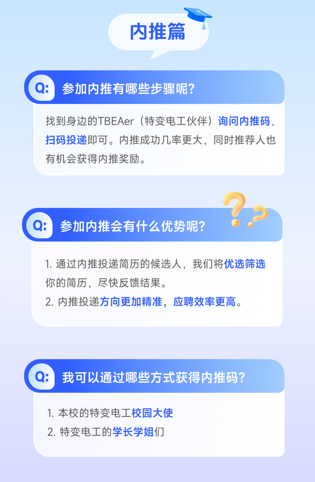 <p>内推篇</p>

<table>
<tr><td>Q: 参加内推有哪些步骤呢?</td>
</tr>
<tr><td>找到身边的TBEAer (特变电工伙伴)询问内推码,扫码投递即可。内推成功几率更大,同时推荐人也有机会获得内推奖励。</td>
</tr>
<tr><td>)Q: 参加内推会有什么优势呢? 0</td>
</tr>
<tr><td>1.通过内推投递简历的候选人,我们将优选筛选你的简历,尽快反馈结果。2.内推投递方向更加精准,应聘效率更高。</td>
</tr>
<tr><td></td>
</tr>
<tr><td>Q: 我可以通过哪些方式获得内推码?</td>
</tr>
<tr><td>1. 本校的特变电工校园大使2.特变电工的学长学姐们</td>
</tr>
</table>
