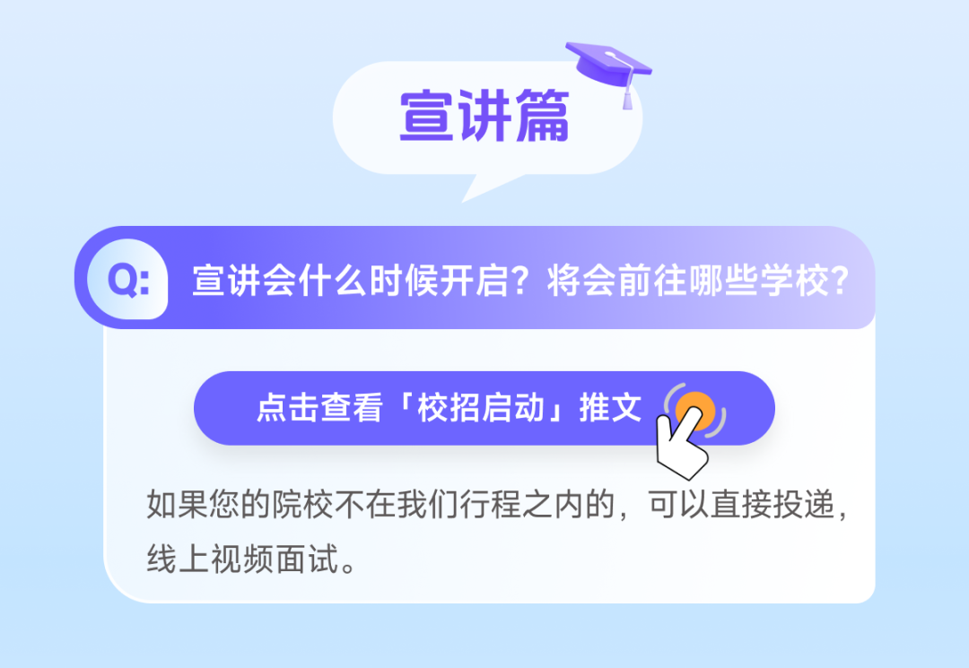 <p>宣讲篇</p>
<p>宣讲会什么时候开启?将会前往哪些学校?</p>
<p>点击查看「校招启动」推文</p>
<p>如果您的院校不在我们行程之内的，可以直接投递，<br/>线上视频面试。</p>
