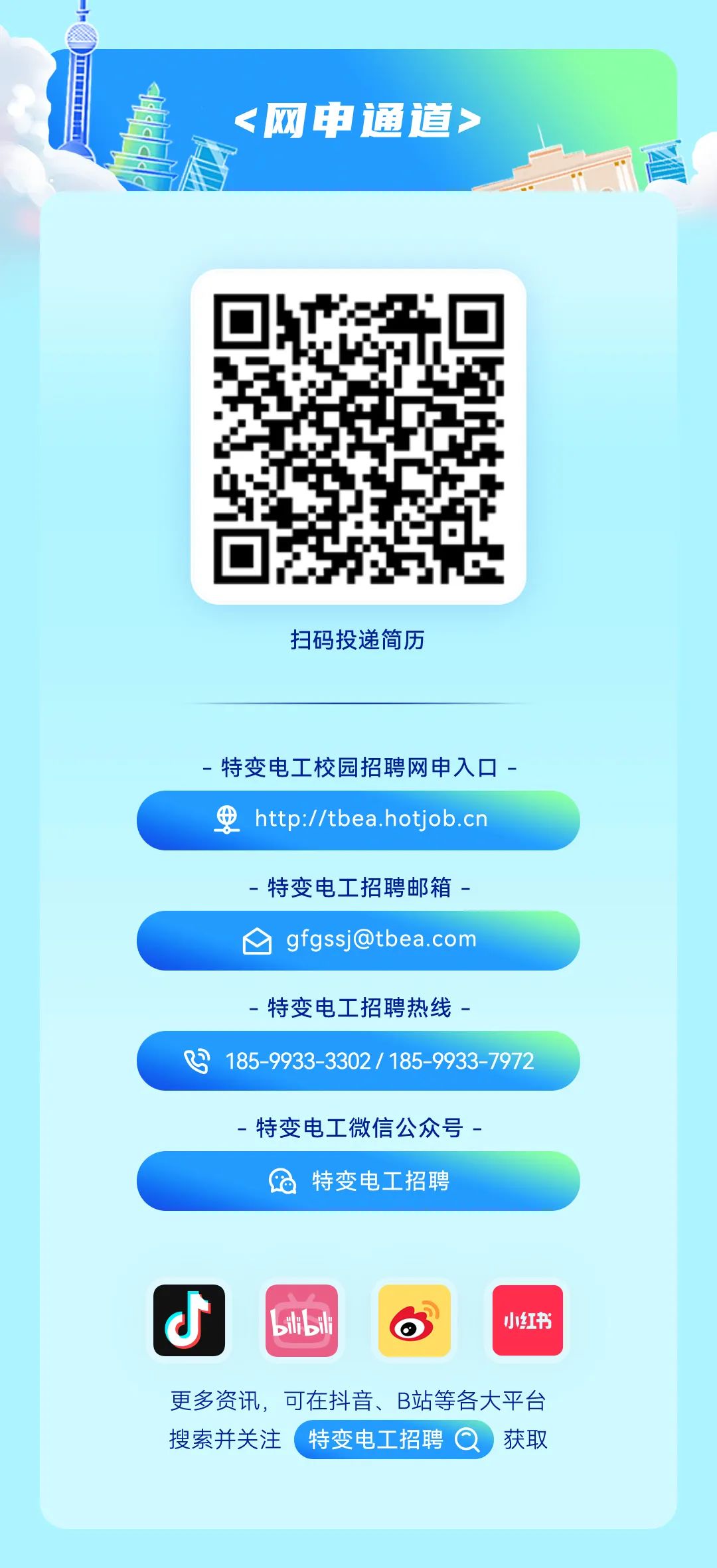 <p><网申通道></p>
<p>扫码投递简历</p>
<p>特变电工校园招聘网申入口-<br/> http://tbea.hotjob.cn</p>
<p>特变电工招聘邮箱-<br/>1 gfgssj@tbea.com</p>
<p>特变电工招聘热线-</p>
<p>B<br/>185-9933-3302/185-9933-7972</p>
<p>-特变电工微信公众号</p>
<p>特变电工招聘</p>
<p>C</p>
<p>bii bil</p>
<p>小红书</p>
<p>更多资讯，可在抖音、B站等各大平台<br/>搜索并关注特变电工招聘 获取</p>
