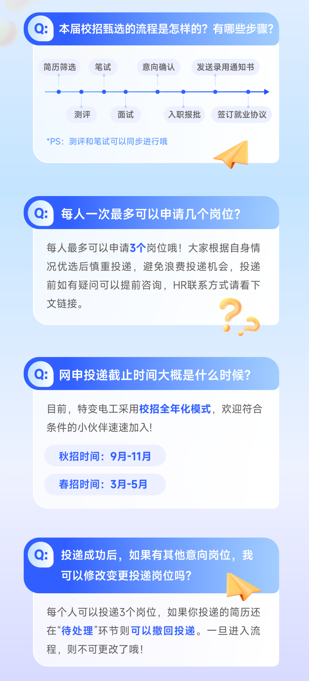 <p>Q:本届校招甄选的流程是怎样的?有哪些步骤?</p>
<p>简历筛选</p>
<p>笔试</p>
<p>意向确认</p>
<p>发送录用通知书</p>
<p>测评</p>
<p>面试</p>
<p>入职报批</p>
<p>*PS:测评和笔试可以同步进行哦</p>
<p>签订就业协议</p>
<p>每人一次最多可以申请几个岗位?</p>
<p>每人最多可以申请3个岗位哦!大家根据自身情<br/>况优选后慎重投递，避免浪费投递机会，投递<br/>前如有疑问可以提前咨询，HR联系方式请看下<br/>文链接。</p>
<p>:网申投递截止时间大概是什么时候?</p>
<p>目前，特变电工采用校招全年化模式，欢迎符合<br/>条件的小伙伴速速加入!</p>
<p>秋招时间:9月-11月<br/>春招时间:3月-5月</p>
<p>:投递成功后，如果有其他意向岗位，我<br/>可以修改变更投递岗位吗?</p>
<p>每个人可以投递3个岗位，如果你投递的简历还<br/>在“待处理”环节则可以撤回投递。一旦进入流<br/>程，则不可更改了哦!</p>
