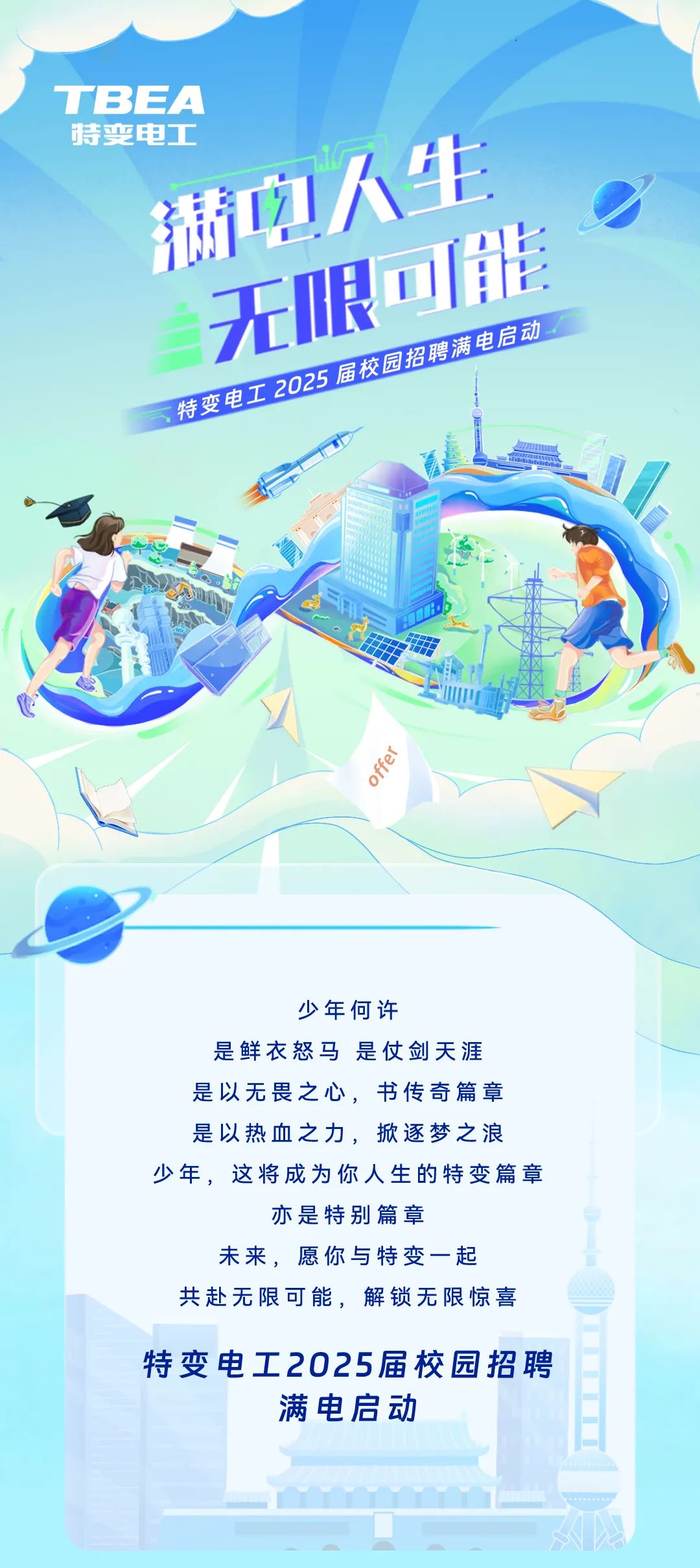 <p>TBEA</p>
<p>特变电工</p>
<p>满吻人生</p>
<p>无限可能</p>
<p>特变电工2025届校园招聘满电启动</p>
<p>offer</p>
<p>少年何许</p>
<p>是鲜衣怒马是仗剑天涯<br/>是以无畏之心，书传奇篇章<br/>是以热血之力，掀逐梦之浪<br/>少年，这将成为你人生的特变篇章</p>
<p>亦是特别篇章</p>
<p>未来，愿你与特变一起</p>
<p>共赴无限可能，解锁无限惊喜<br/>特变电工2025届校园招聘</p>
<p>满电启动</p>
