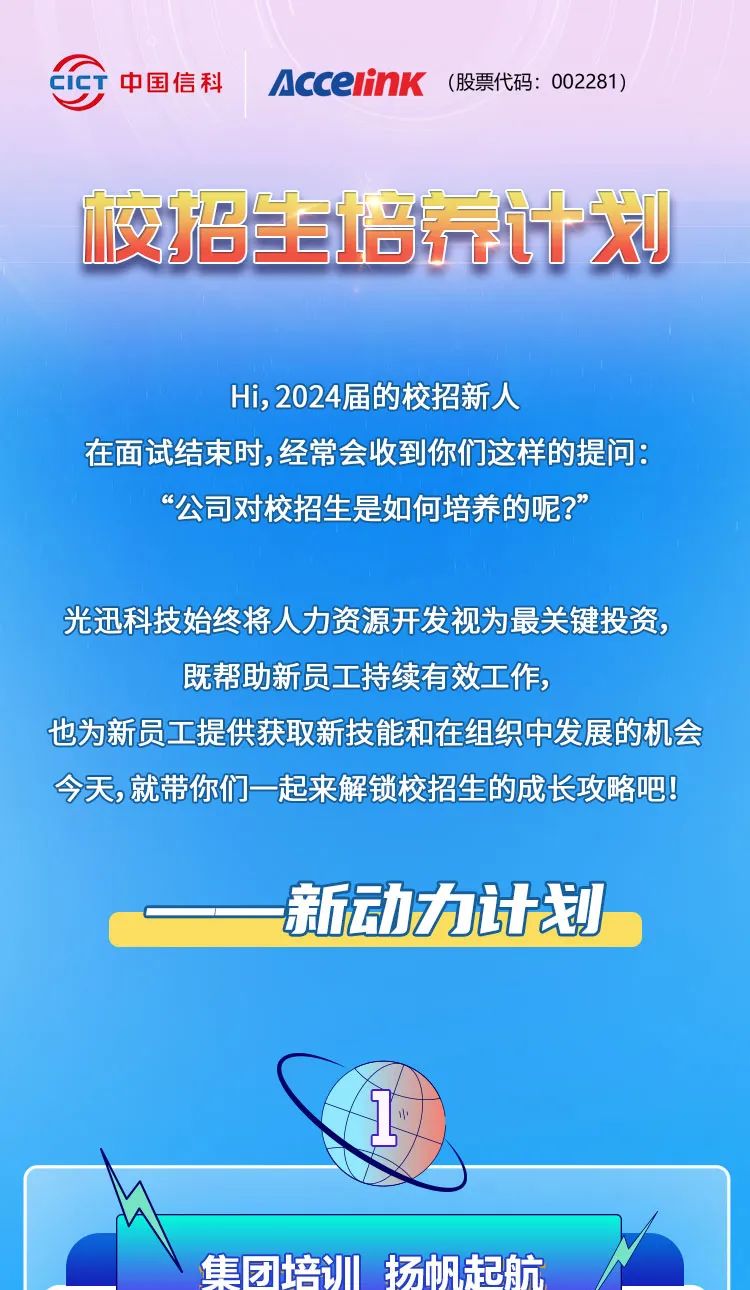 <p>CiCT中国信科AcceinK (股票代码: 002281)</p>
<p>☐尚生培新计划</p>
<p>Hi, 2024届的校招新人</p>
<p>在面试结束时,经常会收到你们这样的提问:</p>
<p>“公司对校招生是如何培养的呢?”</p>
<p>光迅科技始终将人力资源开发视为最关键投资,</p>
<p>既帮助新员工持续有效工作,</p>
<p>也为新员工提供获取新技能和在组织中发展的机会</p>
<p>今天,就带你们- -起来解锁校招生的成长攻略吧</p>
<p>一新动力计划</p>
<p>集团培训扬帆起航</p>

