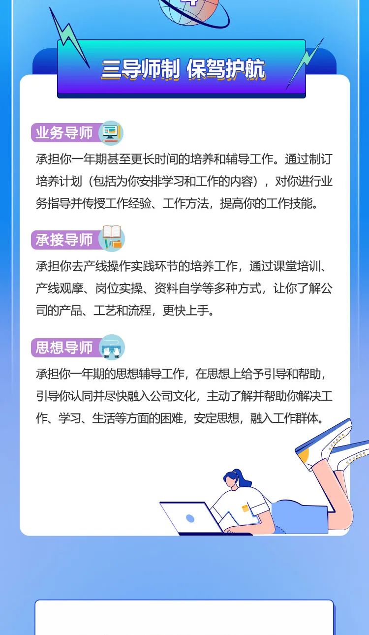 
<table>
<tr><td colspan="2">TI三导师制保驾护航(业务导师园承担你一-年期甚至更长时间的培养和辅导工作。通过制订培养计划(包括为你安排学习和工作的内容),对你进行业务指导并传授工作经验、工作方法,提高你的工作技能。承接导师( \'承担你去产线操作实践环节的培养工作,通过课堂培训产线观摩、岗位实操、资料自学等多种方式,让你了解公司的产品、工艺和流程,更快上手。思想导师承担你一-年期的思想辅导工作,在思想上给予弓|导和帮助,引导你认同并尽快融入公司文化,主动了解并帮助你解决工作、学习、生活等方面的困难,安定思想,融入工作群体。. </td>
</tr>
<tr><td colspan="2"></td>
</tr>
<tr><td></td>
<td></td>
</tr>
</table>
