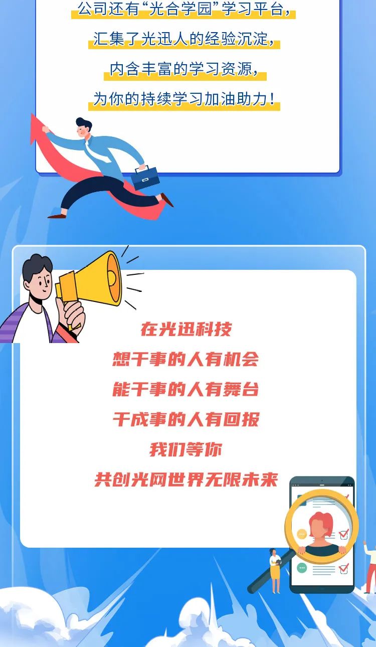 <p>公司还有“光合学园”学习平台，<br/>汇集了光迅人的经验沉淀，<br/>内含丰富的学习资源，<br/>为你的持续学习加油助力!</p>
<p>在光迅科技<br/>想干事的人有机会<br/>能干事的人有舞台<br/>干成事的人有回报<br/>我们等你</p>
<p>共创光网世界无限未来</p>
