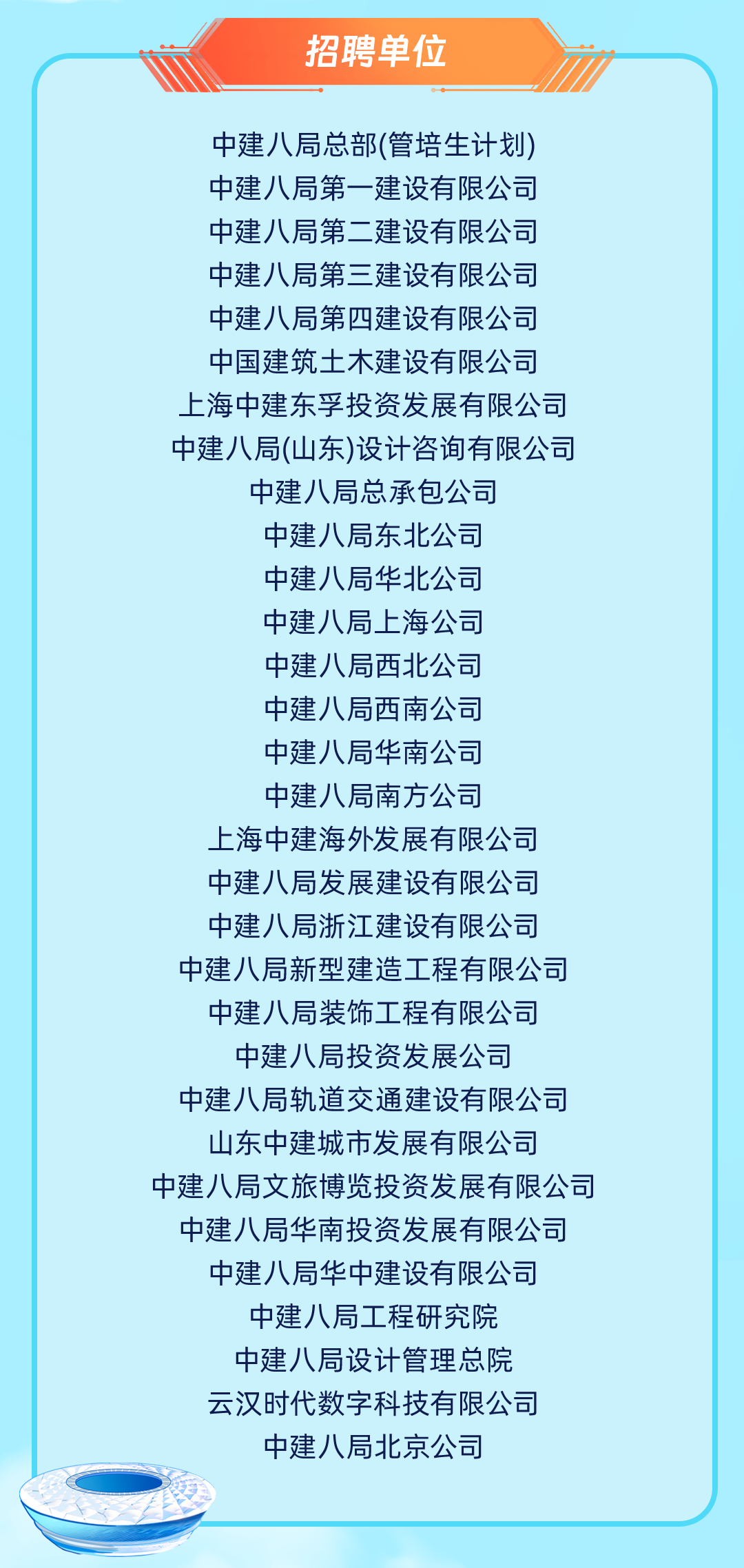 <p>招聘单位</p>
<p>中建八局总部(管培生计划)<br/>中建八局第一建设有限公司<br/>中建八局第二建设有限公司<br/>中建八局第三建设有限公司<br/>中建八局第四建设有限公司<br/>中国建筑土木建设有限公司<br/>上海中建东孚投资发展有限公司<br/>中建八局(山东)设计咨询有限公司<br/>中建八局总承包公司</p>
<p>中建八局东北公司</p>
<p>中建八局华北公司</p>
<p>中建八局上海公司</p>
<p>中建八局西北公司</p>
<p>中建八局西南公司</p>
<p>中建八局华南公司</p>
<p>中建八局南方公司</p>
<p>上海中建海外发展有限公司<br/>中建八局发展建设有限公司<br/>中建八局浙江建设有限公司<br/>中建八局新型建造工程有限公司</p>
<p>中建八局装饰工程有限公司<br/>中建八局投资发展公司</p>
<p>中建八局轨道交通建设有限公司<br/>山东中建城市发展有限公司</p>
<p>中建八局文旅博览投资发展有限公司</p>
<p>中建八局华南投资发展有限公司</p>
<p>中建八局华中建设有限公司</p>
<p>中建八局工程研究院<br/>中建八局设计管理总院<br/>云汉时代数字科技有限公司<br/>中建八局北京公司</p>
