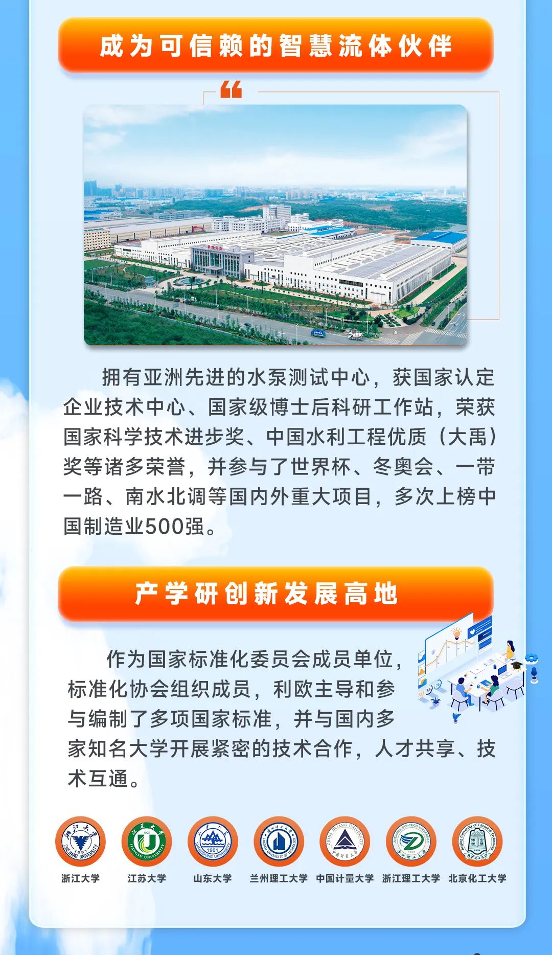 <p>成为可信赖的智慧流体伙伴</p>
<p>.......</p>
<p>拥有亚洲先进的水泵测试中心,获国家认定</p>
<p>企业技术中心、国家级博士后科研工作站,荣获</p>
<p>国家科学技术进步奖、中国水利工程优质(大禹)</p>
<p>奖等诸多荣誉,并参与了世界杯、冬奥会、一带</p>
<p>一路、南水北调等国内外重大项目,多次上榜中</p>
<p>国制造业500强。</p>
<p>产学研创新发展高地</p>
<p>作为国家标准化委员会成员单位,</p>
<p>标准化协会组织成员,利欧主导和参</p>
<p>与编制了多项国家标准,并与国内多</p>
<p>家知名大学开展紧密的技术合作,人才共享、技</p>
<p>术互通。</p>
<p>红大耳大</p>
<p>AA1901 AL</p>
<p>浙江大学江苏大学山东大学兰州理工大学中国计量大学浙江理工大学北京化工大学</p>
