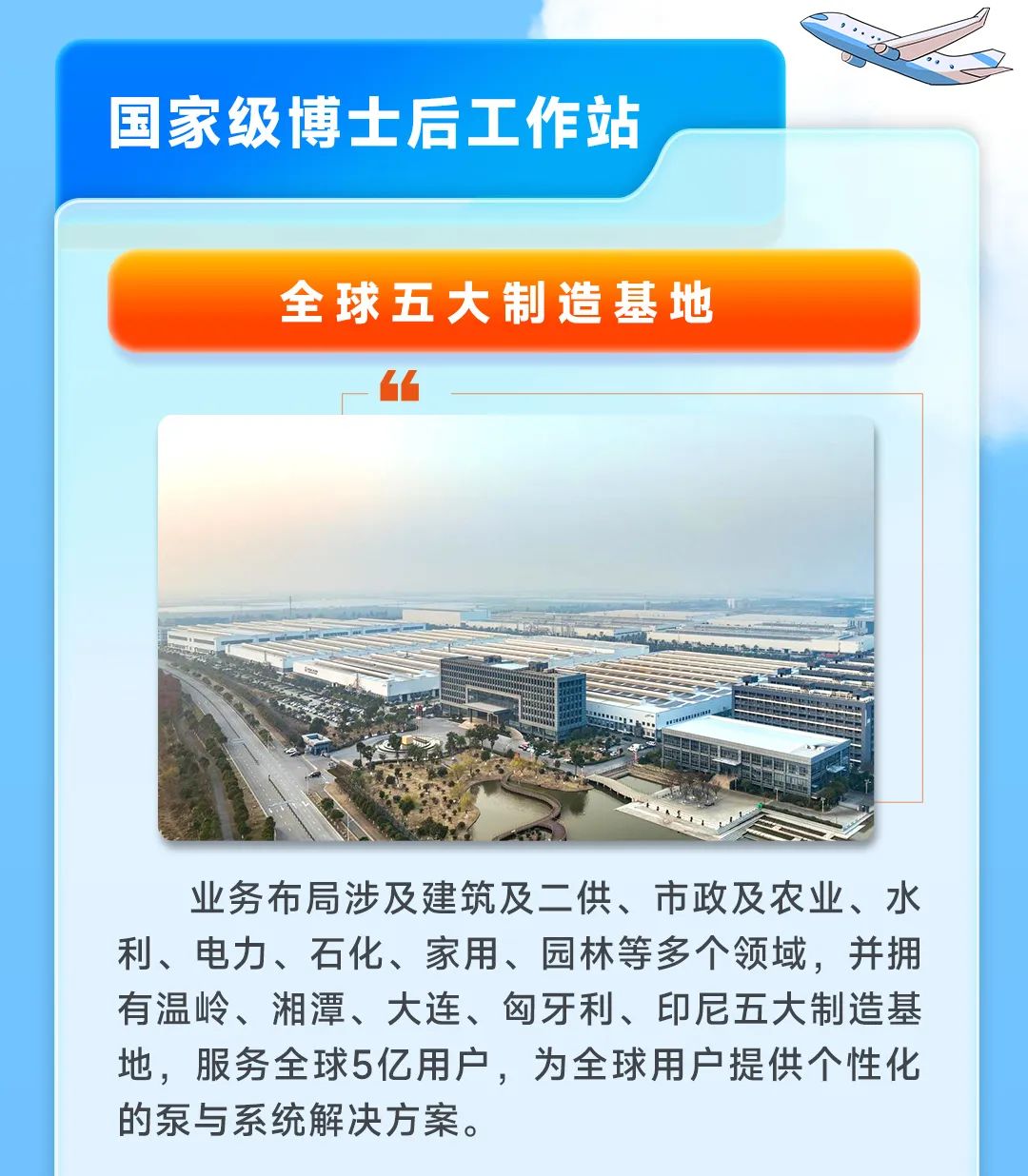 
<table>
<tr><td colspan="2">国家级博士后工作站</td>
<td></td>
</tr>
<tr><td colspan="3">全球五大制造基地6厂</td>
</tr>
<tr><td></td>
<td colspan="2"></td>
</tr>
<tr><td></td>
<td colspan="2"></td>
</tr>
<tr><td colspan="3">一NA 工我 国酒际S业务布局涉及建筑及二供、市政及农业、水利、电力、石化、家用、园林等多个领域,并拥有温岭、湘潭、大连、匈牙利、印尼五大制造基地,服务全球5亿用户,为全球用户提供个性化的泵与系统解决方案。</td>
</tr>
</table>
