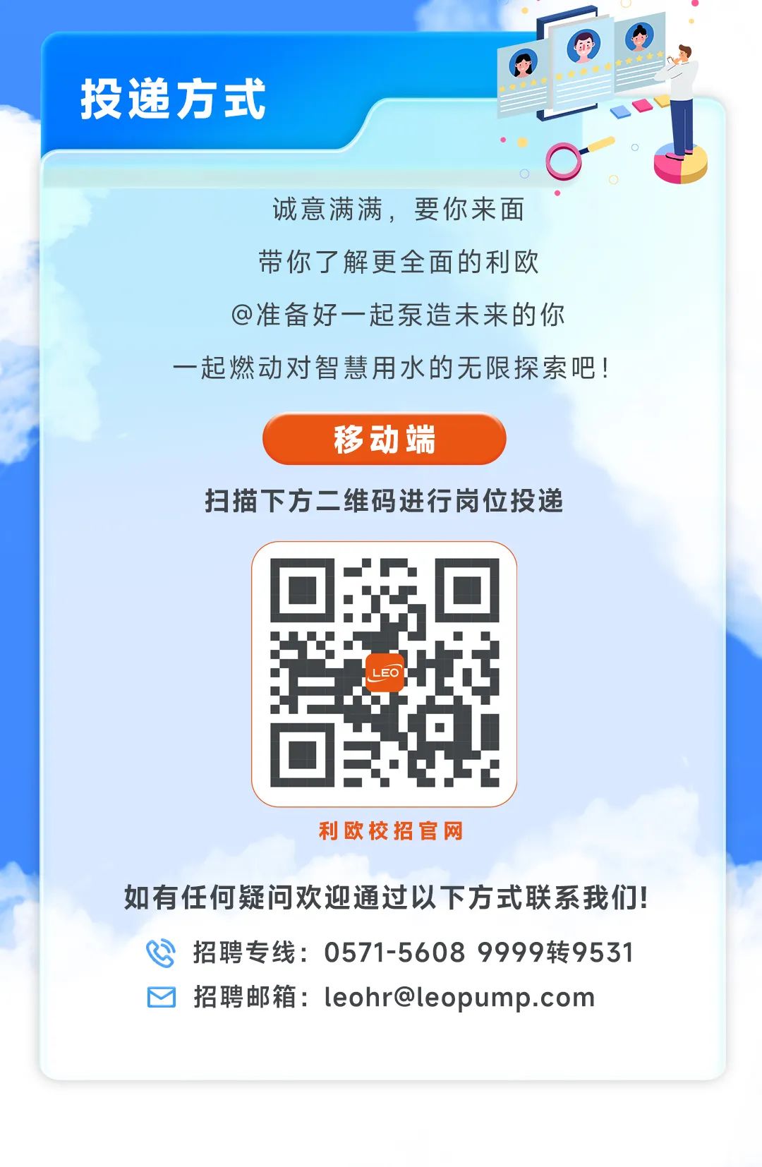 <p>投递方式</p>
<p>诚意满满，要你来面<br/>带你了解更全面的利欧<br/>@准备好一起泵造未来的你<br/>一起燃动对智慧用水的无限探索吧!</p>
<p>移动端</p>
<p>扫描下方二维码进行岗位投递</p>
<p>FO</p>
<p>利欧校招官网</p>
<p>如有任何疑问欢迎通过以下方式联系我们!</p>
<p>招聘专线:0571-5608 9999转9531<br/>招聘邮箱:leohr@leopump.com</p>
