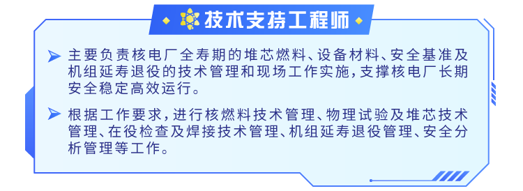 <p>技术支持工程师</p>
<p>主要负责核电厂全寿期的堆芯燃料、设备材料、安全基准及<br/>机组延寿退役的技术管理和现场工作实施，支撑核电厂长期<br/>安全稳定高效运行。</p>
<p>根据工作要求，进行核燃料技术管理、物理试验及堆芯技术<br/>管理、在役检查及焊接技术管理、机组延寿退役管理、安全分<br/>析管理等工作。</p>
