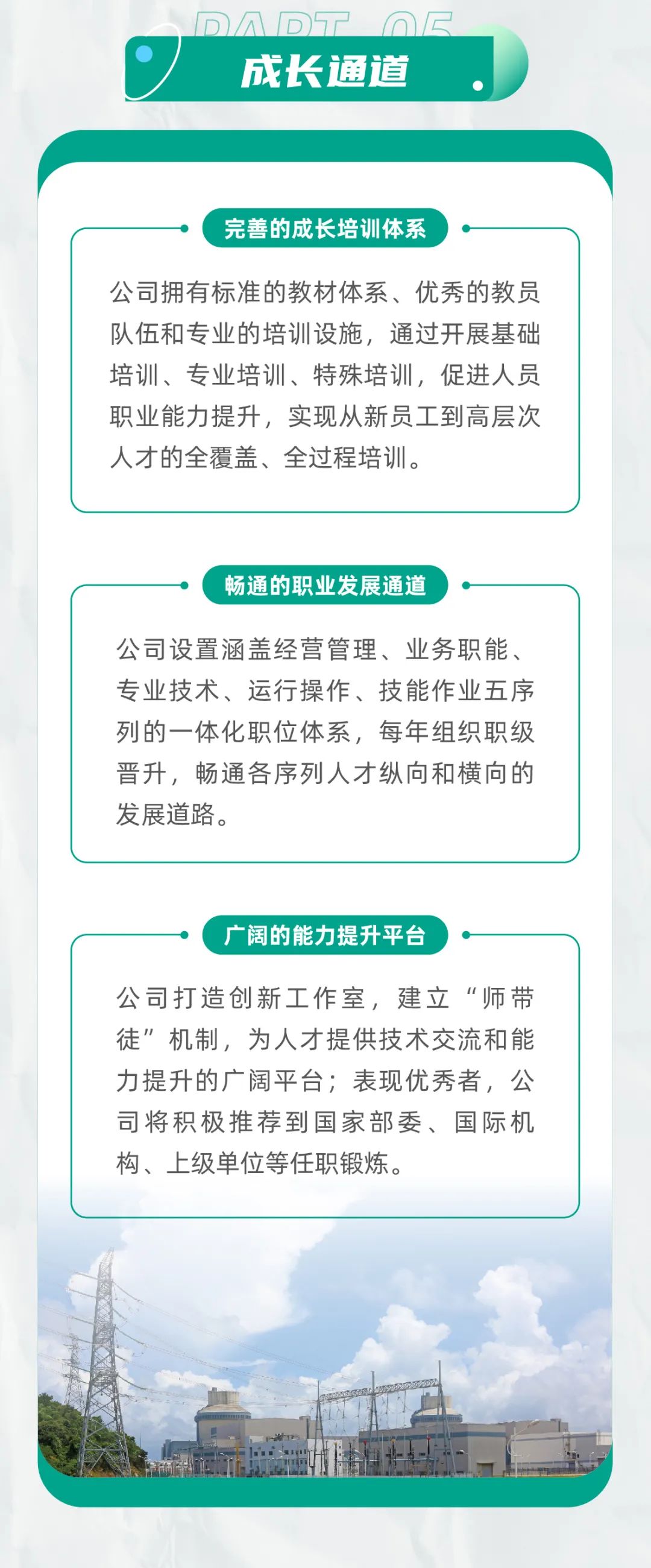 <p>成长通道</p>
<p>完善的成长培训体系</p>
<p>公司拥有标准的教材体系、优秀的教员<br/>队伍和专业的培训设施，通过开展基础<br/>培训、专业培训、特殊培训，促进人员<br/>职业能力提升，实现从新员工到高层次<br/>人才的全覆盖、全过程培训。</p>
<p>畅通的职业发展通道</p>
<p>公司设置涵盖经营管理、业务职能、<br/>专业技术、运行操作、技能作业五序<br/>列的一体化职位体系，每年组织职级<br/>晋升，畅通各序列人才纵向和横向的<br/>发展道路。</p>
<p>广阔的能力提升平台</p>
<p>公司打造创新工作室，建立“师带<br/>徒”机制，为人才提供技术交流和能<br/>力提升的广阔平台;表现优秀者，公<br/>司将积极推荐到国家部委、国际机<br/>构、上级单位等任职锻炼。</p>
