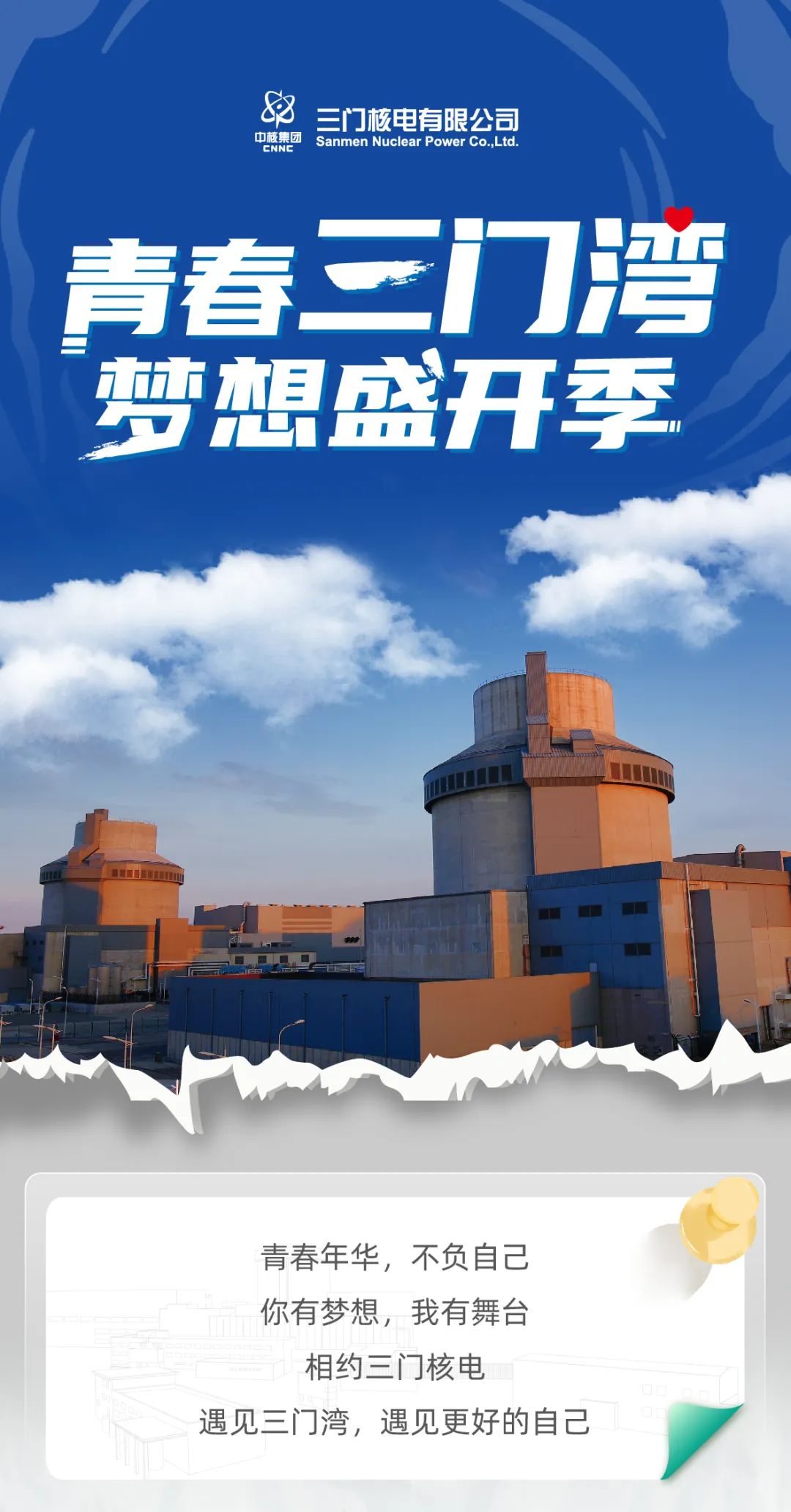 <p>三门核电有限公司</p>
<p>中核集团<br/>Sanmen Nuclear Power CoLtd<br/>ENNE</p>
<p>青春三门湾<br/>梦想盛开季</p>
<p>品团</p>
<p>青春年华，不负自己<br/>你有梦想，我有舞台</p>
<p>相约三门核电</p>
<p>遇见三门湾，遇见更好的自己</p>
