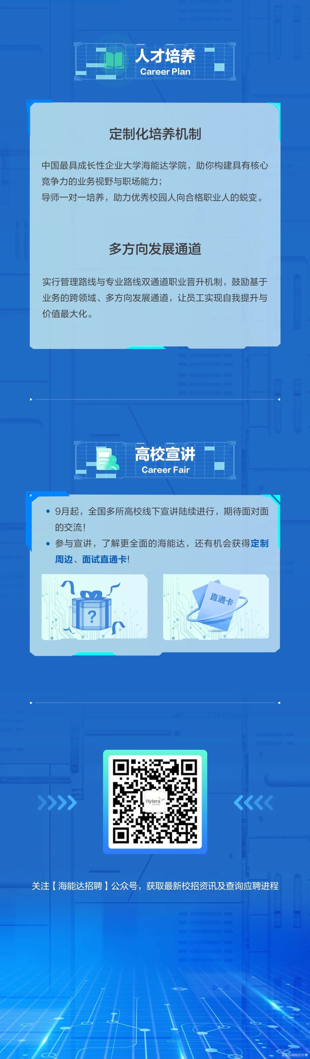 <p>人才培养<br/>Career Plan</p>
<p>定制化培养机制</p>
<p>中国最具成长性企业大学海能达学院，助你构建具有核心<br/>竞争力的业务视野与职场能力;</p>
<p>导师一对一培养，助力优秀校园人向合格职业人的蜕变。</p>
<p>多方向发展通道</p>
<p>实行管理路线与专业路线双通道职业晋升机制，鼓励基于<br/>业务的跨领域、多方向发展通道，让员工实现自我提升与<br/>价值最大化。</p>
<p> </p>
<p>高校宣讲<br/>Career Fair</p>
<p>9月起，全国多所高校线下宣讲陆续进行，期待面对面<br/>的交流!</p>
<p>参与宣讲，了解更全面的海能达，还有机会获得定制<br/>周边、面试直通卡!</p>
<p>2</p>
<p>直通卡</p>
<p>Hytera</p>
<p>关注[海能达招聘]公众号，获取最新校招资讯及查询应聘进程</p>
<p>招聘版权所有</p>
