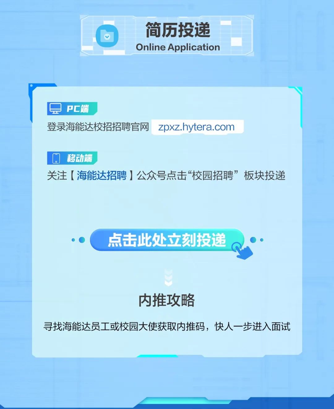 <p>简历投递<br/>Online Application</p>
<p>PC端</p>
<p>登录海能达校招招聘官网</p>
<p>zpxz.hytera.com</p>
<p>移动端</p>
<p>关注[海能达招聘]公众号点击“校园招聘”板块投递</p>
<p>点击此处立刻投递</p>
<p>内推攻略</p>
<p>寻找海能达员工或校园大使获取内推码，快人一步进入面试</p>
