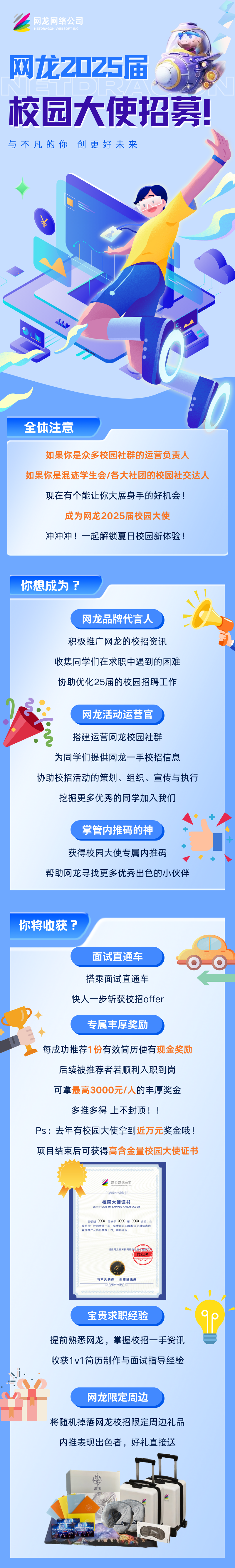 <p>L网化网络公司</p>
<p>NETDRAGON WEBSOFT INC.</p>
<p>网龙2025届</p>
<p>校园大使招募!</p>
<p>与不凡的你创更好未来</p>
<p>&yen;</p>
<p>全体注意</p>
<p>如果你是众多校园社群的运营负责人</p>
<p>如果你是混迹学生会/各大社团的校园社交达人</p>
<p>现在有个能让你大展身手的好机会!</p>
<p>成为网龙2025届校园大使</p>
<p>冲冲冲!一起解锁夏日校园新体验</p>
<p>你想成为? </p>
<p>江</p>
<p>网龙品牌代言人</p>
<p>积极推广网龙的校招资讯</p>
<p>收集同学们在求职中遇到的困难</p>
<p>协助优化25届的校园招聘工作</p>
<p>网龙活动运营官</p>
<p>搭建运营网龙校园社群</p>
<p>为同学们提供网龙一手校招信息</p>
<p>协助校招活动的策划、组织、宣传与执行</p>
<p>挖掘更多优秀的同学加入我们</p>
<p>掌管内推码的神</p>
<p>十</p>
<p>获得校园大使专属内推码</p>
<p>+</p>
<p>帮助网龙寻找更多优秀出色的小伙伴</p>
<p>你将收获?</p>
<p>面试直通车</p>
<p>搭乘面试直通车</p>
<p>快人一步斩获校招offer</p>
<p>专属丰厚奖励</p>
<p>每成功推荐1份有效简历便有现金奖励</p>
<p>后续被推荐者若顺利入职到岗</p>
<p>可拿最高3000元/人的丰厚奖金</p>
<p>多推多得. 上不封顶!</p>
<p>Ps:去年有校园大使拿到近万元奖金哦!</p>
<p>项目结束后可获得高含金量校园大使证书</p>
<p>校园大使证书CERTIFICATEOF CAMPUS AMBASSADOR</p>
<p>宣传推广及简历推荐工作,特此证明。我司担任校回大使一职,负责网龙24屈校圆招聘信息的慈证明_ XXX周学于XXX_至XXX期间,在</p>
<p>福達网龙计机网络信色技术有限公司(网龙公章</p>
<p>与不凡的你 创更好未来</p>
<p>宝贵求职经验</p>
<p>提前熟悉网龙,掌握校招一手资讯</p>
<p>收获1v1简历制作与面试指导经验</p>
<p>网龙限定周边</p>
<p>计</p>
<p>将随机掉落网龙校招限定周边礼品</p>
<p>内推表现出色者,好礼直接送</p>
<p>学</p>
<p>魔域</p>
<p>S不E年一方一百五三</p>
