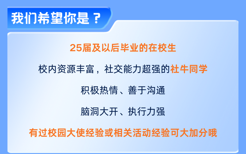 <p>我们希望你是?</p>
<p>25届及以后毕业的在校生</p>
<p>校内资源丰富，社交能力超强的社牛同学</p>
<p>积极热情、善于沟通</p>
<p>脑洞大开、执行力强</p>
<p>有过校园大使经验或相关活动经验可大加分哦</p>
