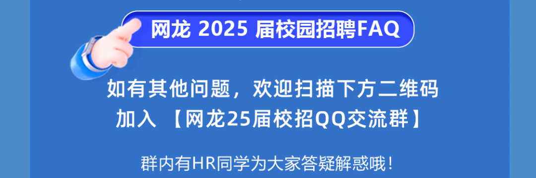 <p>网龙 2025 届校园招聘FAQ</p>
<p>如有其他问题，欢迎扫描下方二维码<br/>加入[网龙25届校招QQ交流群]</p>
<p>群内有HR同学为大家答疑解惑哦!</p>
