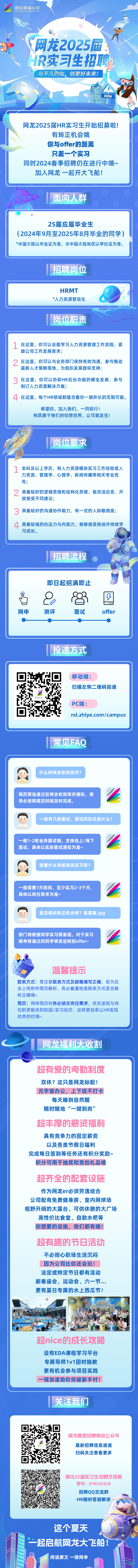 
<table>
<tr><td>网龙网络公司NETDRAGON WEBSOFT INC. 1,(o\'P 网龙2025屆、HR实习生招聘与不凡的你,创更好未来!,/ ◆ 。◆ JoIn、六众法</td>
</tr>
<tr><td>网龙2025届HR实习生开始招募啦!有转正机会哦你与offer的距离只差一个实习同时2024春季招聘仍在进行中哦~加入网龙一起开大飞船</td>
</tr>
<tr><td>面向人群()25届应届毕业生(2024年9月至2025年8月毕业的同学)*中国大陆以毕业证为准,非中国大陆地区以学位证为准。招聘岗位</td>
</tr>
<tr><td>HRMT\'*人力资源管培生岗位职责 </td>
</tr>
<tr><td>1在这里,你可以全面学习人力资源管理工作流程,紧跟公司工作发展需求2在这里,你可以与业务部门保持有效沟通,参与推动最新人才策略落地,为组织发展提供支持;3在这里,你可以协助HR后台功能的健全发展,参与制订人力资源解决方案;4在这里,每个HR领域都蕴含着你一展所长的无限可能。希望你,加入我们,一同前行!构筑属于我们的创想世界,让可能发生!。1 人 岗位要求</td>
</tr>
<tr><td>1本科及以上学历,有人力资源模块实习工作经验或人力资源、管理学、心理学、新闻传播等相关专业优先;?具备较好的逻辑思维和结构化思维,能灵活应变、开放接受不同建议;3具备较好的沟通协作能力,有一定的人际敏感度;4具备较强的抗压力与内驱力,能够接受挑战并持续学习成长。</td>
</tr>
<tr><td>切:迪本招聘流程   。即日起招满即止昌 0 8 国上网申 测评 面试 offer一)"投递方式移动端:扫描左侧二维码投递PC端:nd.zhiye.com/campus常见FAQ</td>
</tr>
<tr><td>A 什么时候会收到测评?简历筛选通过后将会收到测评通知,请务必按照规定时间及时完成。一般有几轮面试,面试的形式是什么?一般1-2轮业务面试哦,支持线上/线下面试,具体以实际面试通知为准~需要什么时候到岗实习呀?一般需要7月到岗,至少实习2-3个月,具体以岗位需求为准~是否提供转正机会呀?星星眼jpg部门将根据同学实习期表现,对于实习期考核通过的同学将发送校招offer~温馨提示联系方式:需注意联系方式及邮箱填写正确,若为后台上传附件简历解析,务必着重检查联系方式是否解析正确哦~简历:网申简历时务必结合岗位需求,优先呈现与岗位职责相关的校园/实习经历,这样更容易让HR发现优秀的你哦~网龙福利大收割C超有爱的考勤制度双休?这只是网龙标配!元宇宙办公,上下班不打卡每天睡到自然醒随时随地“- -键到岗”超丰厚的薪资福利具有竞争力的固定薪资以及各类节假日福利完成每日签到等任务还有积分奖励~积分可用于抽奖和竞拍礼品哦超齐全的配套设施作为网龙er必须劳逸结合公司配有免费健身房、室内网球场视野开阔的大露台、可供休憩的大广场高性价比食堂、自助水吧等你想要的设施,我们都有哦!超有趣的节日活动不必担心职场生活沉闷因为公司比你还会玩法定或特定节日都有活动新春庙会、运动会、六一节...更有夏日专属的水上西瓜节!上四龙H 西 o 开公? ? 。1超nice的成长攻略设有EDA课程学习平台专属导师1v1因材施教更有机会参与项目实践一键加速助你突破新手村!"关注我们</td>
</tr>
<tr><td>☐以 网龙集团招聘微信公众号m最新招聘信息速递扫码关注查看更多的B 网龙25届实习生招聘交流群群号: 818545828"招聘QQ交流群您 受s HR随时答疑解惑I一这个夏天I-起启航网龙大飞船 n阅读原文一键网申 \'</td>
</tr>
</table>
