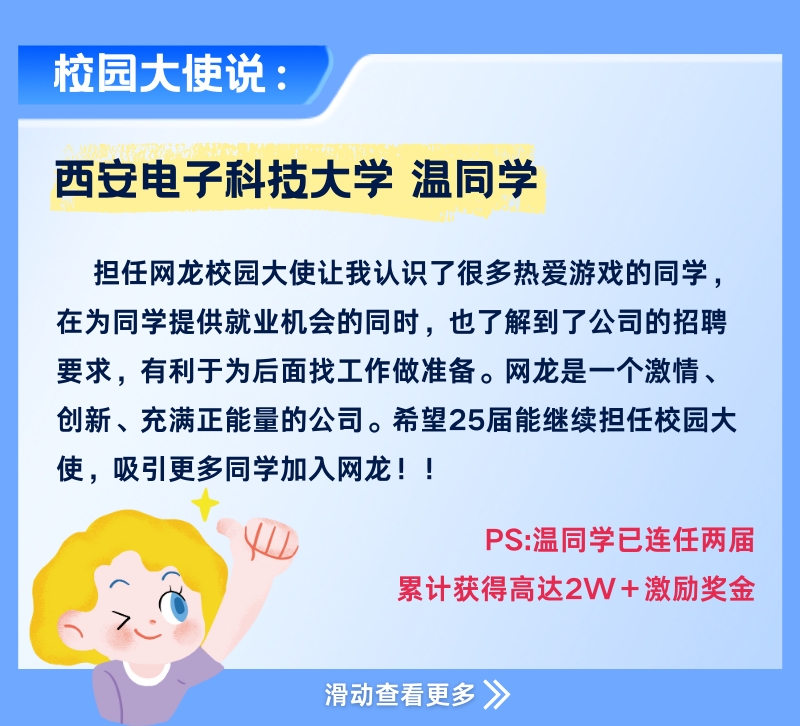 <p>校园大使说:</p>
<p>西安电子科技大学温同学</p>
<p>担任网龙校园大使让我认识了很多热爱游戏的同学，<br/>在为同学提供就业机会的同时，也了解到了公司的招聘<br/>要求，有利于为后面找工作做准备。网龙是一个激情、<br/>创新、充满正能量的公司。希望25届能继续担任校园大<br/>使，吸引更多同学加入网龙!!</p>
<p>PS:温同学已连任两届</p>
<p>累计获得高达2W+激励奖金</p>
<p>滑动查看更多 》</p>
