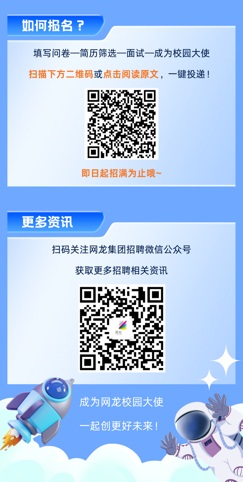 <p>如何报名? </p>
<p>填写问卷一简历筛选- -面试一-成为校园大使</p>
<p>扫描下方二维码或点击阅读原文,一键投递</p>
<p>即日起招满为止哦~</p>
<p>更多资讯</p>
<p>扫码关注网龙集团招聘微信公众号</p>
<p>获取更多招聘相关资讯</p>
<p>電紀</p>
<p>.\'</p>
<p>成为网龙校园大使</p>
<p>一起创更好未来!</p>
