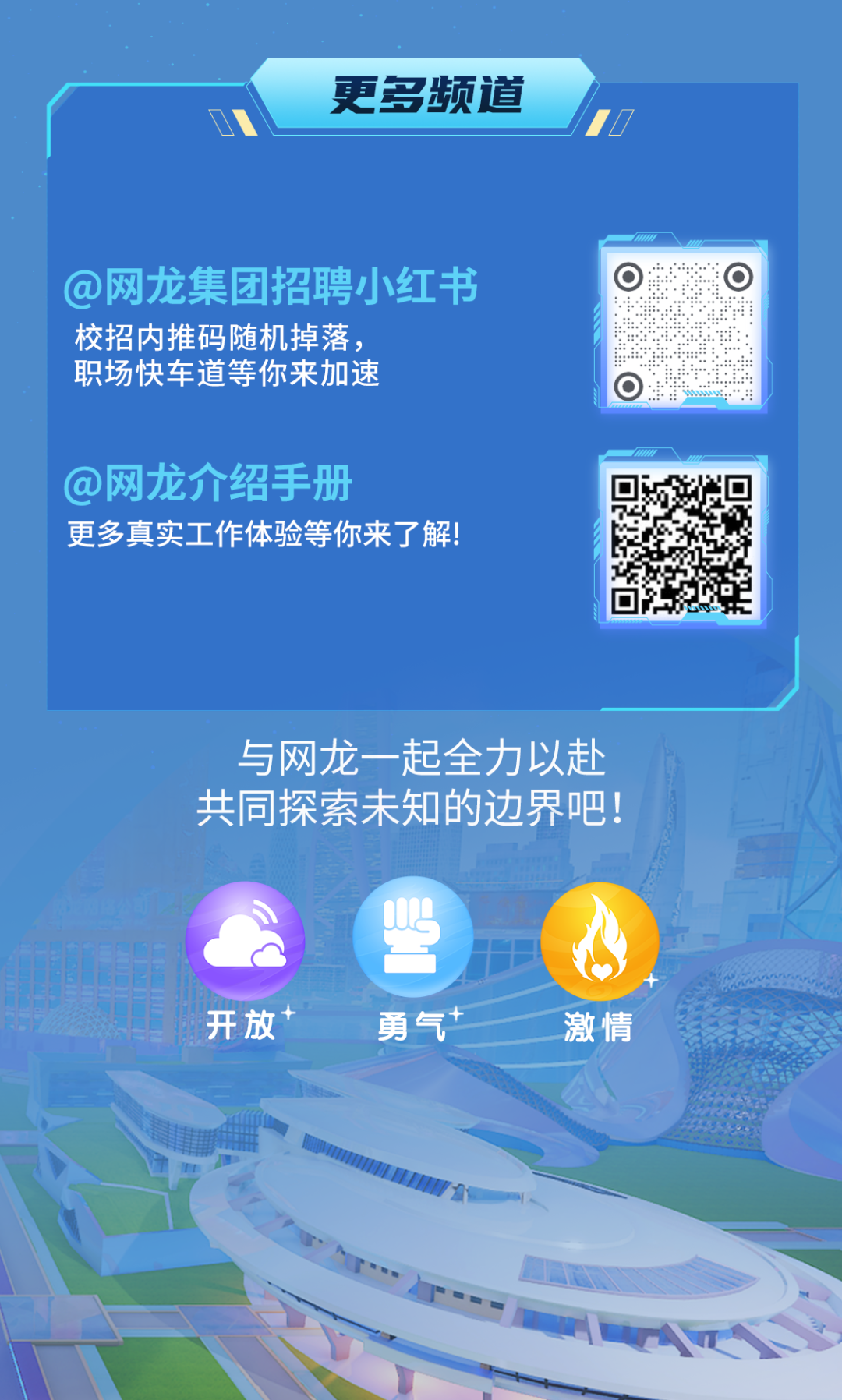 <p>更多频道</p>
<p>@网龙集团招聘小红书<br/>校招内推码随机掉落，</p>
<p>职场快车道等你来加速</p>
<p>@网龙介绍手册</p>
<p>更多真实工作体验等你来了解!</p>
<p>与网龙一起全力以赴<br/>共同探索未知的边界吧!</p>
<p>开放</p>
<p>勇气</p>
<p>激情</p>
