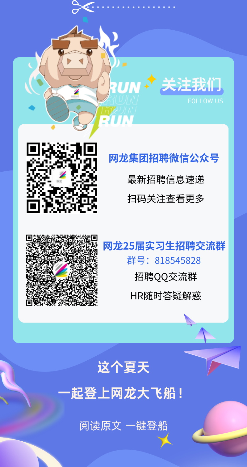 <p>关注我们</p>
<p>FOLLOW US</p>
<p>网龙集团招聘微信公众号</p>
<p>最新招聘信息速递<br/>扫码关注查看更多</p>
<p>网龙25届实习生招聘交流群<br/>群号:818545828</p>
<p>招聘QQ交流群<br/>HR随时答疑解惑</p>
<p>这个夏天</p>
<p>一起登上网龙大飞船!</p>
<p>阅读原文一键登船</p>
