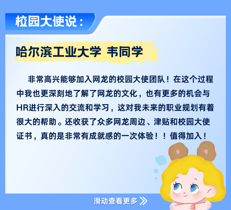 <p>校园大使说:</p>
<p>哈尔滨工业大学韦同学</p>
<p>非常高兴能够加入网龙的校园大使团队!在这个过程<br/>中我也更深刻地了解了网龙的文化，也有更多的机会与<br/>HR进行深入的交流和学习，这对我未来的职业规划有着<br/>很大的帮助。还收获了众多网龙周边、津贴和校园大使<br/>证书，真的是非常有成就感的一次体验!!值得加入!</p>
<p>滑动查看更多》</p>
