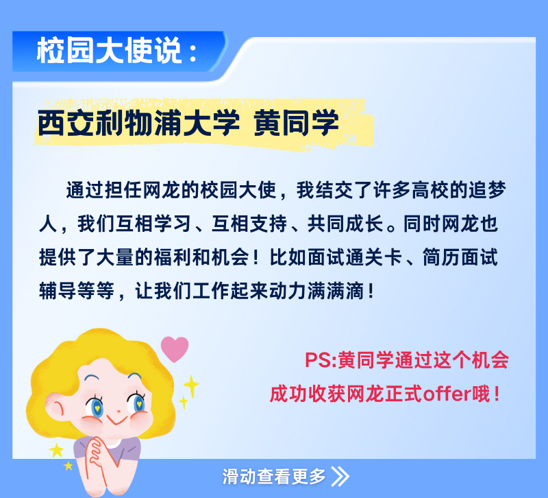 <p>校园大使说:</p>
<p>西交利物浦大学黄同学</p>
<p>通过担任网龙的校园大使，我结交了许多高校的追梦<br/>人，我们互相学习、互相支持、共同成长。同时网龙也<br/>提供了大量的福利和机会!比如面试通关卡、简历面试<br/>辅导等等，让我们工作起来动力满满滴!</p>
<p>PS:黄同学通过这个机会<br/>成功收获网龙正式offer哦!</p>
<p>滑动查看更多 》</p>
