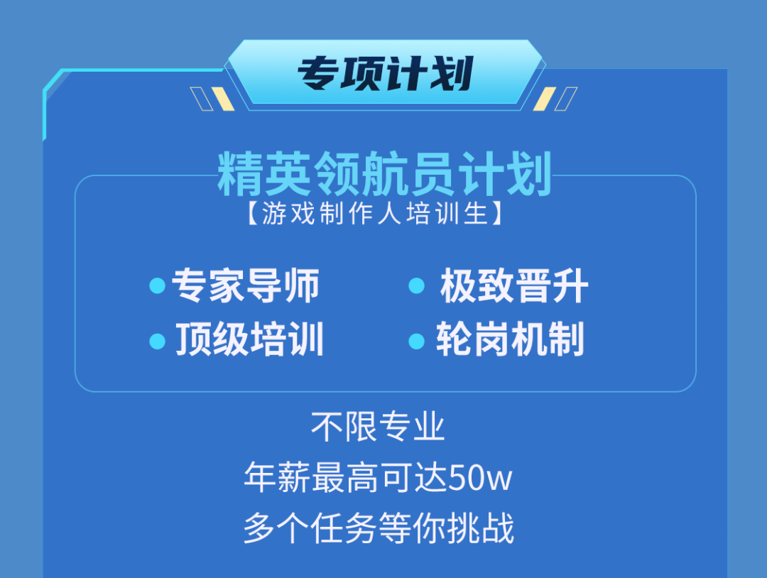 <p>专项计划</p>
<p>精英领航员计划<br/>[游戏制作人培训生]</p>
<p>专家导师<br/>J顶级培训</p>
<p>极致晋升<br/>轮岗机制</p>
<p>不限专业</p>
<p>年薪最高可达50w<br/>多个任务等你挑战</p>
