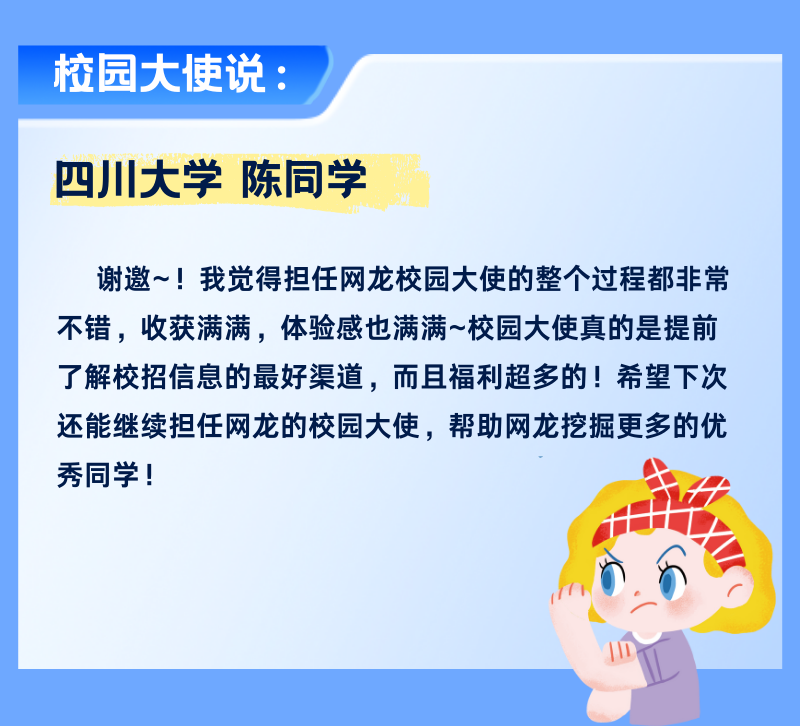 <p>校园大使说:</p>
<p>四川大学陈同学</p>
<p>谢邀~!我觉得担任网龙校园大使的整个过程都非常<br/>不错，收获满满，体验感也满满~校园大使真的是提前<br/>了解校招信息的最好渠道，而且福利超多的!希望下次<br/>还能继续担任网龙的校园大使，帮助网龙挖掘更多的优<br/>秀同学!</p>
