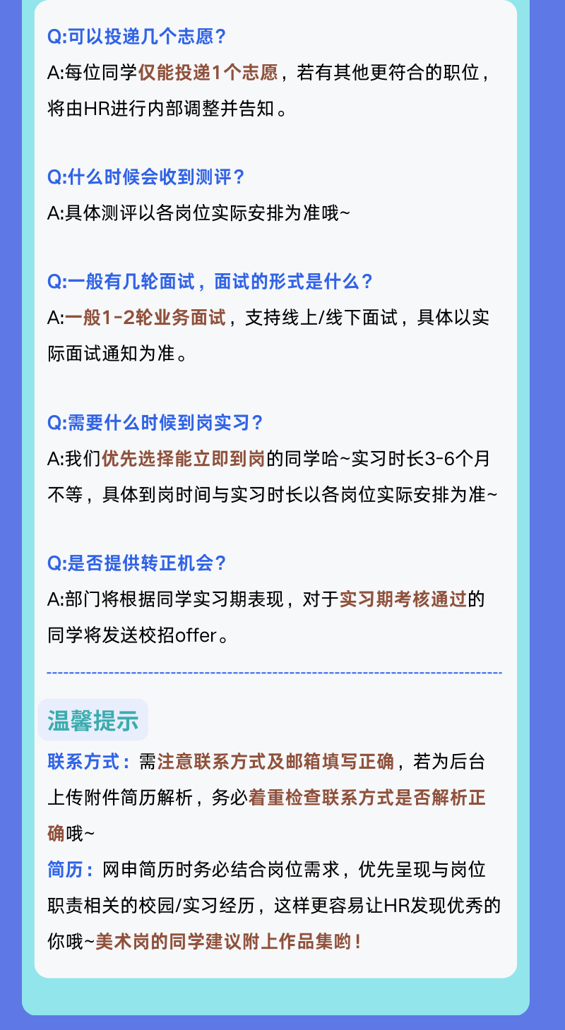 <p>Q:可以投递几个志愿?</p>
<p>A:每位同学仅能投递1个志愿，若有其他更符合的职位，<br/>将由HR进行内部调整并告知。</p>
<p>Q:什么时候会收到测评?</p>
<p>A:具体测评以各岗位实际安排为准哦~</p>
<p>Q:一般有几轮面试，面试的形式是什么?</p>
<p>A:一般1-2轮业务面试，支持线上/线下面试，具体以实<br/>际面试通知为准。</p>
<p>Q:需要什么时候到岗实习?</p>
<p>A:我们优先选择能立即到岗的同学哈~实习时长3-6个月<br/>不等，具体到岗时间与实习时长以各岗位实际安排为准~</p>
<p>Q:是否提供转正机会?</p>
<p>A:部门将根据同学实习期表现，对于实习期考核通过的<br/>同学将发送校招offer。</p>
<p>温馨提示</p>
<p>联系方式:需注意联系方式及邮箱填写正确，若为后台<br/>上传附件简历解析，务必着重检查联系方式是否解析正<br/>确哦~</p>
<p>简历:网申简历时务必结合岗位需求，优先呈现与岗位<br/>职责相关的校园/实习经历，这样更容易让HR发现优秀的<br/>你哦~美术岗的同学建议附上作品集哟!</p>
