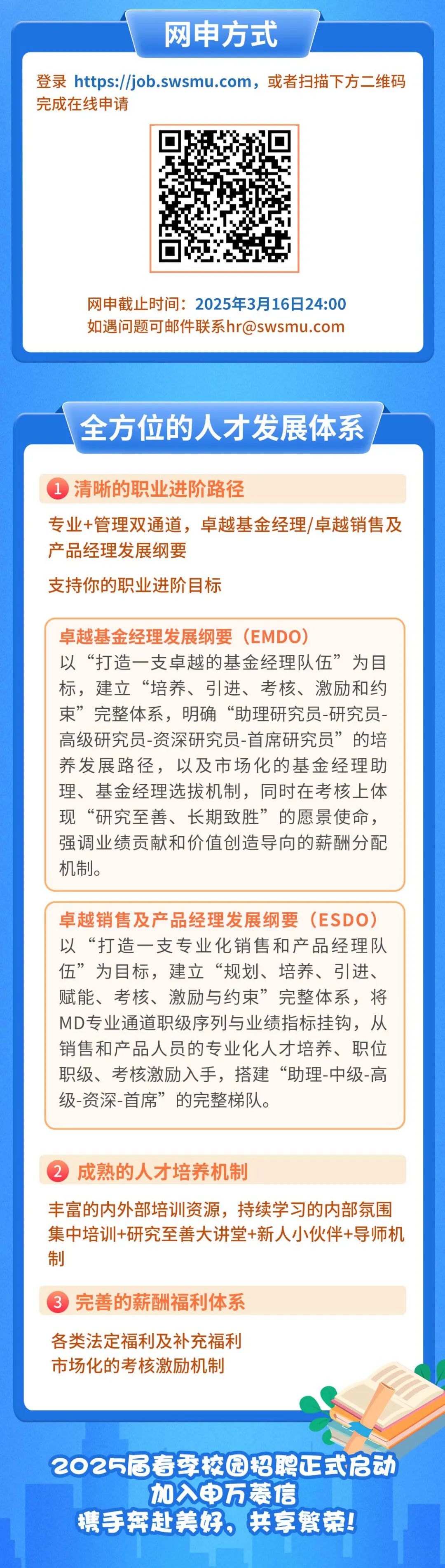 <p>网申方式</p>
<p>登录 https://job.swsmu.com，或者扫描下方二维码<br/>完成在线申请</p>
<p>网申截止时间:2025年3月16日24:00<br/>如遇问题可邮件联系hr@swsmu.com</p>
<p>全方位的人才发展体系</p>
<p>1清晰的职业进阶路径</p>
<p>专业+管理双通道，卓越基金经理/卓越销售及<br/>产品经理发展纲要</p>
<p>支持你的职业进阶目标</p>
<p>卓越基金经理发展纲要(EMDO)</p>
<p>以“打造一支卓越的基金经理队伍”为目<br/>标，建立“培养、引进、考核、激励和约<br/>束”完整体系，明确“助理研究员-研究员-<br/>高级研究员-资深研究员-首席研究员”的培<br/>养发展路径，以及市场化的基金经理助<br/>理、基金经理选拔机制，同时在考核上体<br/>现“研究至善、长期致胜”的愿景使命，<br/>强调业绩贡献和价值创造导向的薪酬分配<br/>机制。</p>
<p>卓越销售及产品经理发展纲要(ESDO)<br/>以“打造一支专业化销售和产品经理队<br/>伍”为目标，建立“规划、培养、引进、<br/>赋能、考核、激励与约束”完整体系，将<br/>MD专业通道职级序列与业绩指标挂钩，从<br/>销售和产品人员的专业化人才培养、职位<br/>职级、考核激励入手，搭建“助理-中级-高<br/>级-资深-首席”的完整梯队。</p>
<p>2成熟的人才培养机制</p>
<p>丰富的内外部培训资源，持续学习的内部氛围<br/>集中培训+研究至善大讲堂+新人小伙伴+导师机<br/>制</p>
<p>3完善的薪酬福利体系</p>
<p>各类法定福利及补充福利<br/>市场化的考核激励机制</p>
<p>2025届寿季校园招聘正式启动</p>
<p>加入申万菱信</p>
<p>手奔赴养好。共繁荣!</p>
