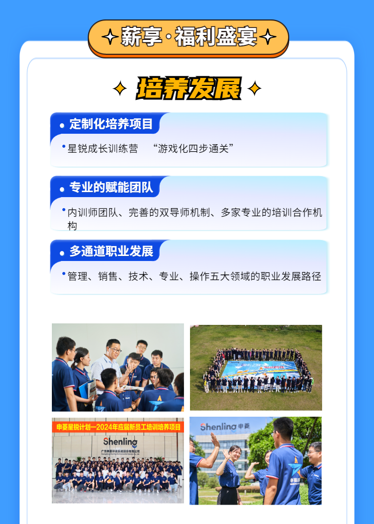 <p>( 薪享福利盛宴个)</p>
<table>
<tr><td colspan="2"> 培荒发展 </td>
</tr>
<tr><td colspan="2">.定制化培养项目 星锐成长训练营 “游戏化四步通关”</td>
</tr>
<tr><td colspan="2"></td>
</tr>
<tr><td colspan="2">,专业的赋能团队 内训师团队、完善的双导师机制、多家专业的培训合作机构</td>
</tr>
<tr><td colspan="2"></td>
</tr>
<tr><td colspan="2">,多通道职业发展管理、销售、技术、专业、操作五大领域的职业发展路径</td>
</tr>
<tr><td colspan="2"></td>
</tr>
<tr><td>局B一</td>
<td>L</td>
</tr>
<tr><td>申菱星锐计划 2024年应届新员工培训培养项目Shenling已.</td>
<td>ShenlinG申菱nA iA。</td>
</tr>
</table>
