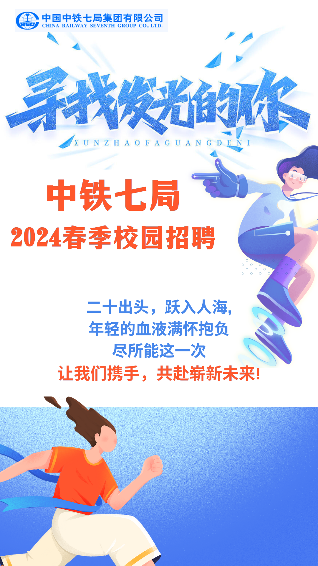 <p>周中国中铁七局集团有限公司CHINA RAILWAY SEVENTH GROUP CO. LTD</p>
<p>/p</p>
<p>]</p>
<p>寻我的你</p>
<p>XUNZHAOFAGUANGDENI</p>
<p>中铁七局</p>
<p>2024春季校园招聘</p>
<p>二十出头,跃入人海,</p>
<p>年轻的血液满怀抱负</p>
<p>尽所能这一-次</p>
<p>让我们携手,共赴崭新未来!</p>
