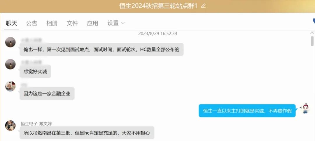 <table>
<tr><td>恒生2024秋招第三轮站点群1 2</td>
</tr>
<tr><td>聊天 公告 相册 文件 应用 设置v</td>
</tr>
<tr><td>2023/8/29 16:52:34俺也样,第一次见到面试地点,面试时间,面试轮次,HC数量全部公布的. o感觉好实诚山因为这是一家金融企业恒生一直以来主打的就是实诚,不弄虚作假恒生电子-戴岚婷所以虽然南昌在第三批,但是hc肯定是充足的,大家不用担心</td>
</tr>
</table>