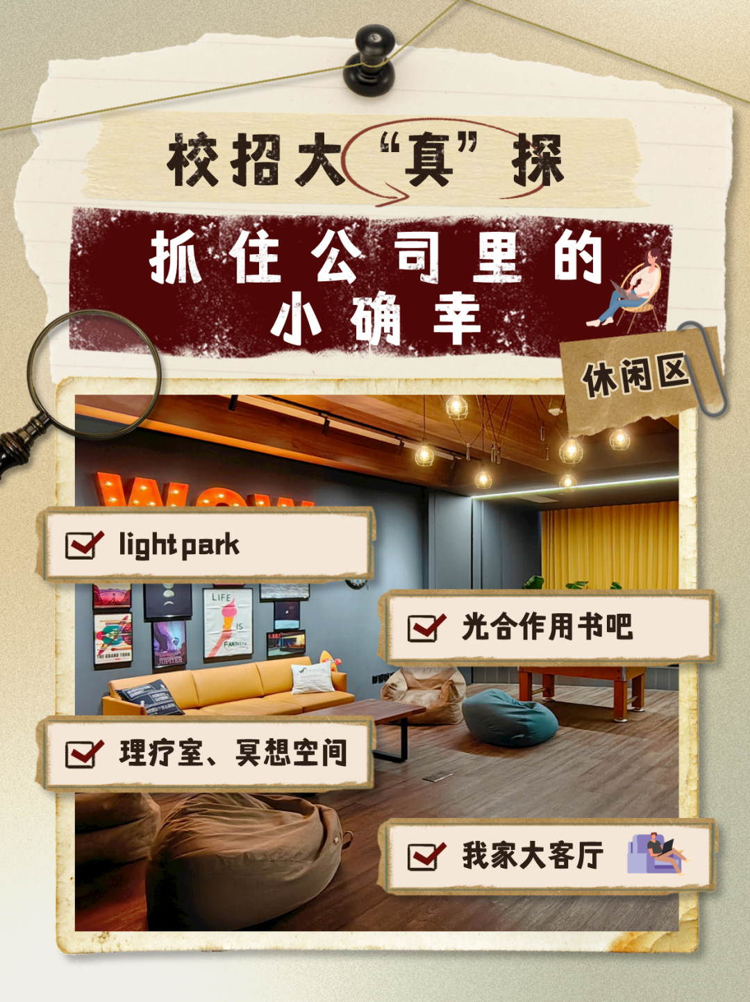<p>校招大“真”探</p>
<p>抓住公司里的</p>
<p>小确幸</p>
<p>休闲区</p>
<p>Qlightpark</p>
<p>☐光合作用书吧</p>
<p>A</p>
<p>☐理疗室、冥想空间</p>
<p>☐我家大客厅心</p>
