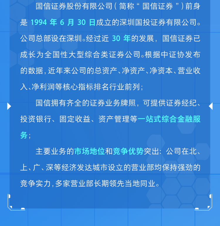 <p>国信证券股份有限公司(简称“国信证券”)前身</p>
<p>是1994年6月30日成立的深圳国投证券有限公司。</p>
<p>公司总部设在深圳。经过近30年的发展,国信证券已</p>
<p>成长为全国性大型综合类证券公司。根据中证协发布</p>
<p>的数据,近年来公司的总资产、净资产、净资本、营业收</p>
<p>入、净利润等核心指标排名行业前列;</p>
<p>国信拥有齐全的证券业务牌照,可提供证券经纪、</p>
<p>投资银行、固定收益、资产管理等一站式综合金融服</p>
<p>务;</p>
<p>主要业务的市场地位和竞争优势突出:公司在北、</p>
<p>上、广、深等经济发达城市设立的营业部均保持强劲的</p>
<p>竞争实力,多家营业部长期领先当地同业。</p>
