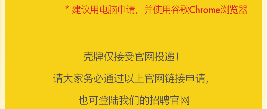 <p>*<br/>建议用电脑申请,<br/>并使用谷歌Chrome浏览器</p>
<p>壳牌仅接受官网投递!</p>
<p>请大家务必通过以上官网链接申请，</p>
<p>也可登陆我们的招聘官网</p>
