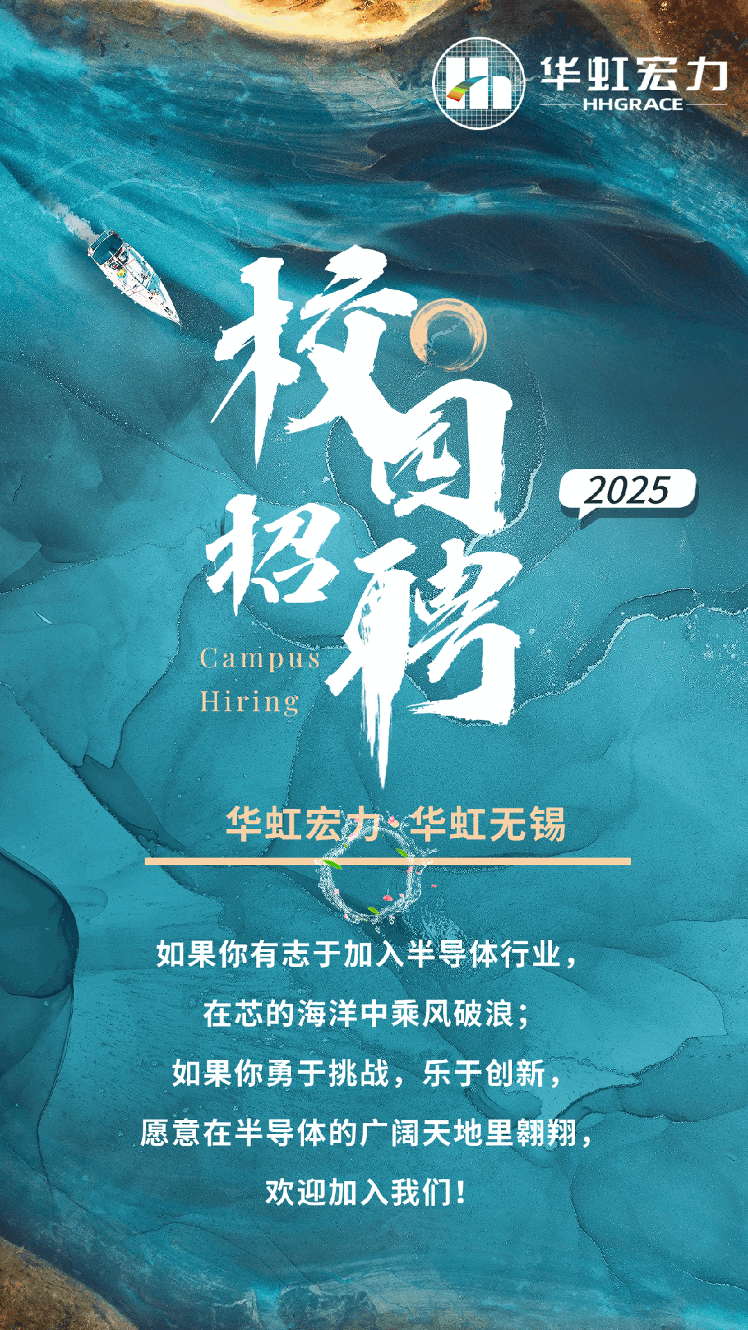 <p>D华虹宏力HHGRACE</p>
<p>有</p>
<p>2025</p>
<p>超</p>
<p>Campus</p>
<p>Hiring</p>
<p>华虹宏办华虹无锡</p>
<p>如果你有志于加入半导体行业,</p>
<p>在芯的海洋中乘风破浪;</p>
<p>如果你勇于挑战,乐于创新,</p>
<p>愿意在半导体的广阔天地里翱翔,</p>
<p>欢迎加入我们!</p>
