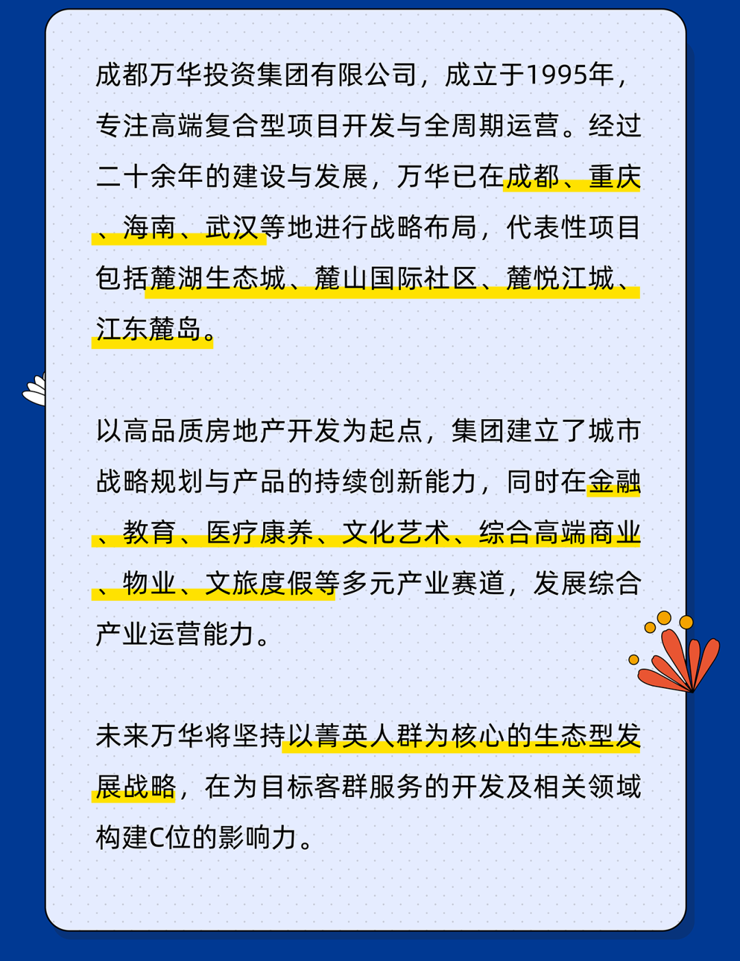 <p>成都万华投资集团有限公司，成立于1995年<br/>专注高端复合型项目开发与全周期运营。经过<br/>二十余年的建设与发展，万华已在成都、重庆<br/>海南、武汉等地进行战略布局，代表性项目<br/>包括麓湖生态城、麓山国际社区、麓悦江城、<br/>江东麓岛.</p>
<p>以高品质房地产开发为起点，集团建立了城市<br/>战略规划与产品的持续创新能力，同时在金融<br/>教育、<br/>医疗康养、文化艺术、<br/>综合高端商业<br/>物业、文旅度假等多元产业赛道，发展综合<br/>产业运营能力。</p>
<p>未来万华将坚持以菁英人群为核心的生态型发<br/>展战略，在为目标客群服务的开发及相关领域<br/>构建C位的影响力。</p>
