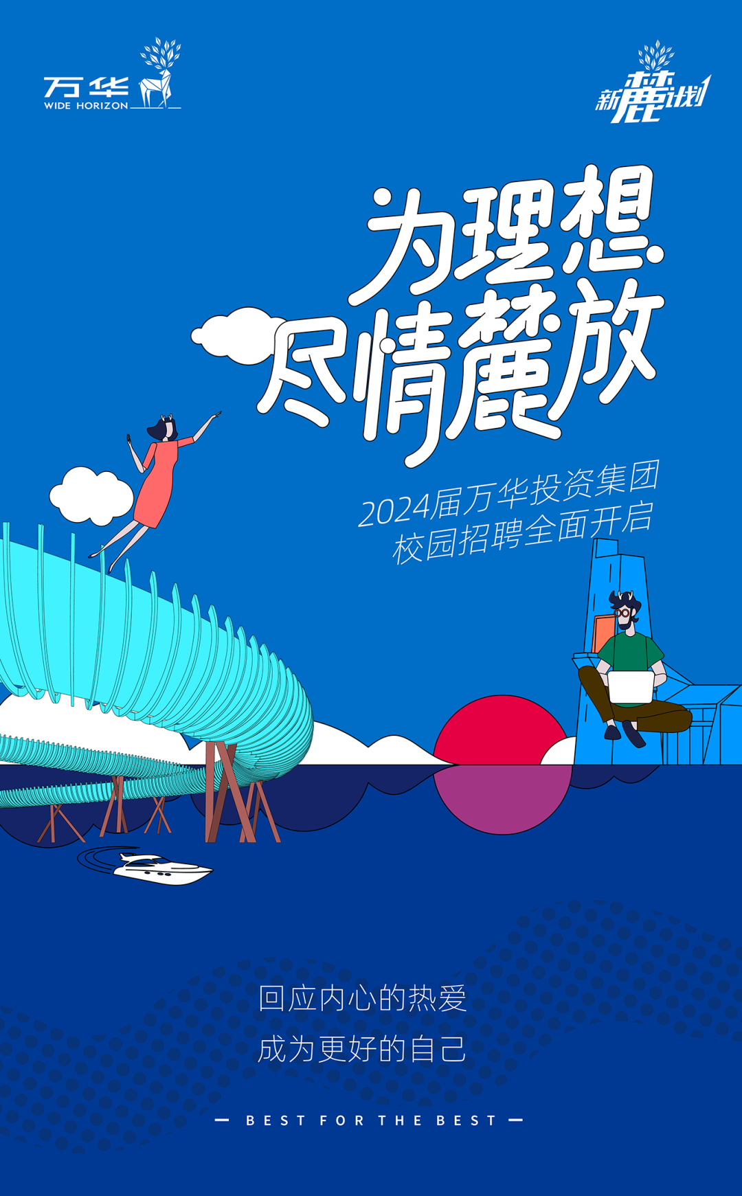 <p>WIDE HORIZON_万华没新-地</p>
<p>为理想</p>
<p>尽情麓放</p>
<p>2024届万及西铝聘全面开华投资集团后</p>
<p>水</p>
<p>回应内心的热爱</p>
<p>成为更好的自己</p>
<p>B E STFORTHEBEST一</p>
