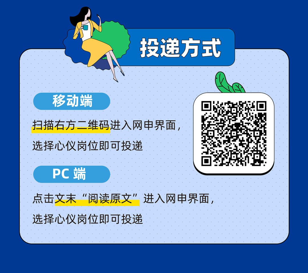 <p>投递方式</p>
<p>移动端</p>
<p>扫描右方二维码进入网申界面<br/>选择心仪岗位即可投递</p>
<p>PC端</p>
<p>点击文末&ldquo;阅读原文&rdquo;进入网申界面<br/>选择心仪岗位即可投递</p>
