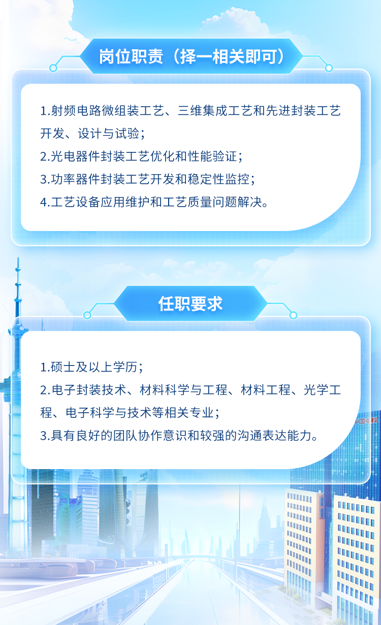 <p>岗位职责(择-相关即可)</p>
<p>I1</p>

<table>
<tr><td colspan="7">1.射频电路微组装工艺、三维集成工艺和先进封装工艺开发、设计与试验;2.光电器件封装工艺优化和性能验证;3.功率器件封装工艺开发和稳定性监控;4.工艺设备应用维护和工艺质量问题解决。</td>
</tr>
<tr><td colspan="7">1"任职要求0</td>
</tr>
<tr><td></td>
<td colspan="6"></td>
</tr>
<tr><td colspan="7">1.硕士及以上学历;2.电子封装技术、材料科学与工程、材料工程、光学工程、电子科学与技术等相关专业;3.具有良好的团队协作意识和较强的沟通表达能力。</td>
</tr>
<tr><td rowspan="3"></td>
<td></td>
<td></td>
<td colspan="2"></td>
<td rowspan="4"></td>
<td></td>
</tr>
<tr><td></td>
<td></td>
<td colspan="2"></td>
<td></td>
</tr>
<tr><td></td>
<td></td>
<td colspan="2"></td>
<td></td>
</tr>
<tr><td></td>
<td colspan="4">III</td>
<td></td>
</tr>
<tr><td colspan="4"></td>
<td colspan="3">l</td>
</tr>
</table>
