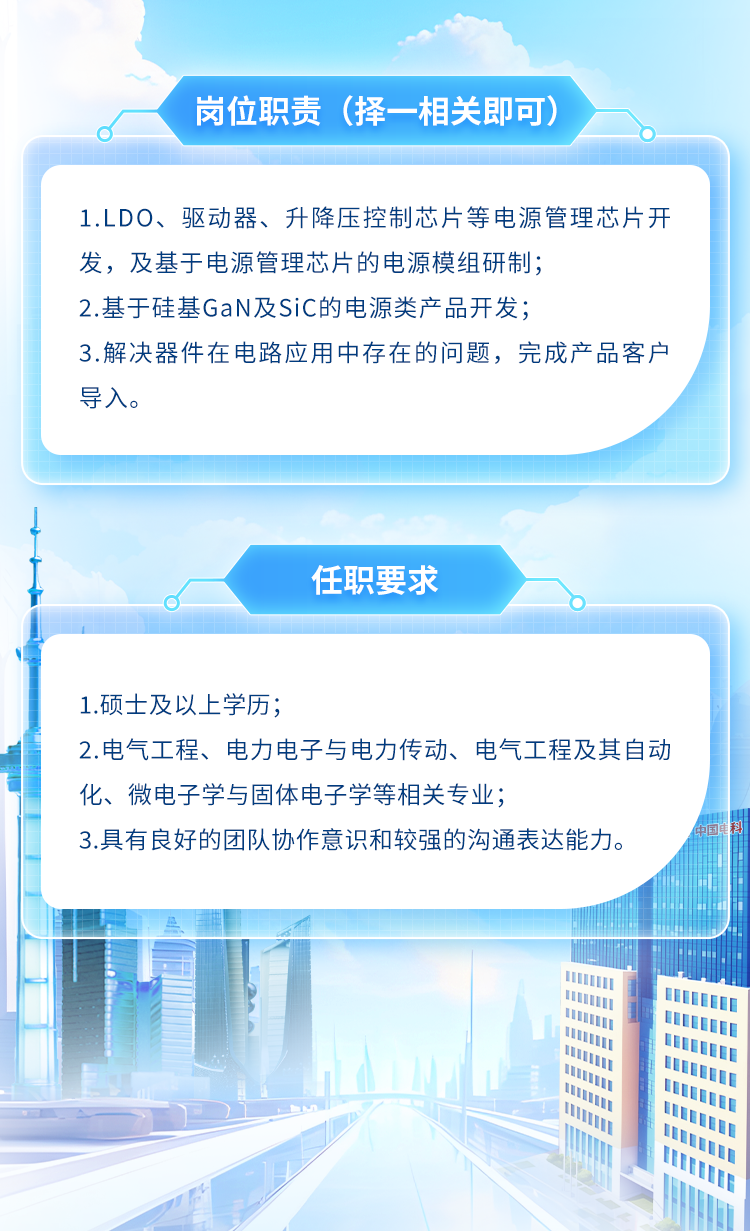<p>岗位职责(择-相关即可)</p>
<p>1.LDO、驱动器、升降压控制芯片等电源管理芯片开</p>
<p>发,及基于电源管理芯片的电源模组研制;</p>
<p>2.基于硅基GaN及SiC的电源类产品开发;</p>
<p>3.解决器件在电路应用中存在的问题,完成产品客户</p>
<p>导入。</p>
<p>1</p>
<p>任职要求</p>
<p>o</p>
<p>I1</p>

<table>
<tr><td colspan="7"></td>
</tr>
<tr><td colspan="7">1.硕士及以上学历;2.电气工程、电力电子与电力传动、电气工程及其自动化、微电子学与固体电子学等相关专业;3.具有良好的团队协作意识和较强的沟通表达能力。</td>
</tr>
<tr><td colspan="5"></td>
<td rowspan="5"></td>
<td></td>
</tr>
<tr><td colspan="2"></td>
<td></td>
<td colspan="2"></td>
<td></td>
</tr>
<tr><td colspan="2"></td>
<td></td>
<td colspan="2"></td>
<td></td>
</tr>
<tr><td></td>
<td colspan="4">III</td>
<td></td>
</tr>
<tr><td></td>
<td colspan="4"></td>
<td></td>
</tr>
<tr><td colspan="4"></td>
<td colspan="3">l</td>
</tr>
</table>

