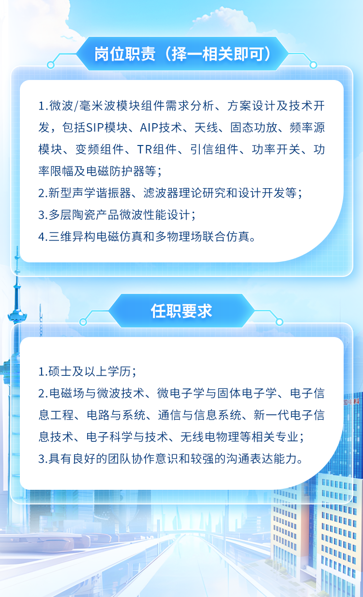 <p>岗位职责(择-相关即可)</p>
<p>1.微波/毫米波模块组件需求分析、方案设计及技术开</p>
<p>发,包括SIP模块、AIP技术、天线、固态功放、频率源</p>
<p>模块、变频组件、TR组件、引信组件、功率开关、功</p>
<p>率限幅及电磁防护器等;</p>
<p>2.新型声学谐振器、滤波器理论研究和设计开发等;</p>
<p>3.多层陶瓷产品微波性能设计;</p>
<p>4.三维异构电磁仿真和多物理场联合仿真。</p>
<p>任职要求</p>
<p>1.硕士及以上学历;</p>
<p>2.电磁场与微波技术、微电子学与固体电子学、电子信</p>
<p>息工程、电路与系统、通信与信息系统、新一代电子信</p>
<p>息技术、电子科学与技术、无线电物理等相关专业;</p>
<p>3.具有良好的团队协作意识和较强的沟通表达能力。</p>

<table>
<tr><td></td>
<td colspan="3">I</td>
<td></td>
</tr>
<tr><td colspan="2">\' .I</td>
<td>I</td>
<td></td>
<td></td>
</tr>
<tr><td colspan="2"></td>
<td colspan="3"></td>
</tr>
</table>
