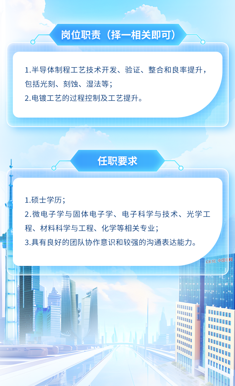 <p>岗位职责(择-相关即可)</p>
<p>I1</p>

<table>
<tr><td colspan="6">1.半导体制程工艺技术开发、验证、整合和良率提升,包括光刻、刻蚀、湿法等;2.电镀工艺的过程控制及工艺提升。</td>
</tr>
<tr><td colspan="6">任职要求oT</td>
</tr>
<tr><td colspan="6">1.硕士学历;2.微电子学与固体电子学、电子科学与技术、光学工程、材料科学与工程、化学等相关专业;3.具有良好的团队协作意识和较强的沟通表达能力。... CETC</td>
</tr>
<tr><td></td>
<td>L</td>
<td colspan="4"></td>
</tr>
<tr><td rowspan="4"></td>
<td colspan="5">!: 业</td>
</tr>
<tr><td colspan="2">电</td>
<td></td>
<td colspan="2">。 业</td>
</tr>
<tr><td colspan="2"></td>
<td></td>
<td colspan="2"></td>
</tr>
<tr><td colspan="2"></td>
<td></td>
<td colspan="2"></td>
</tr>
<tr><td></td>
<td colspan="5">1 lII 0I U</td>
</tr>
<tr><td colspan="5"></td>
<td>l</td>
</tr>
</table>
