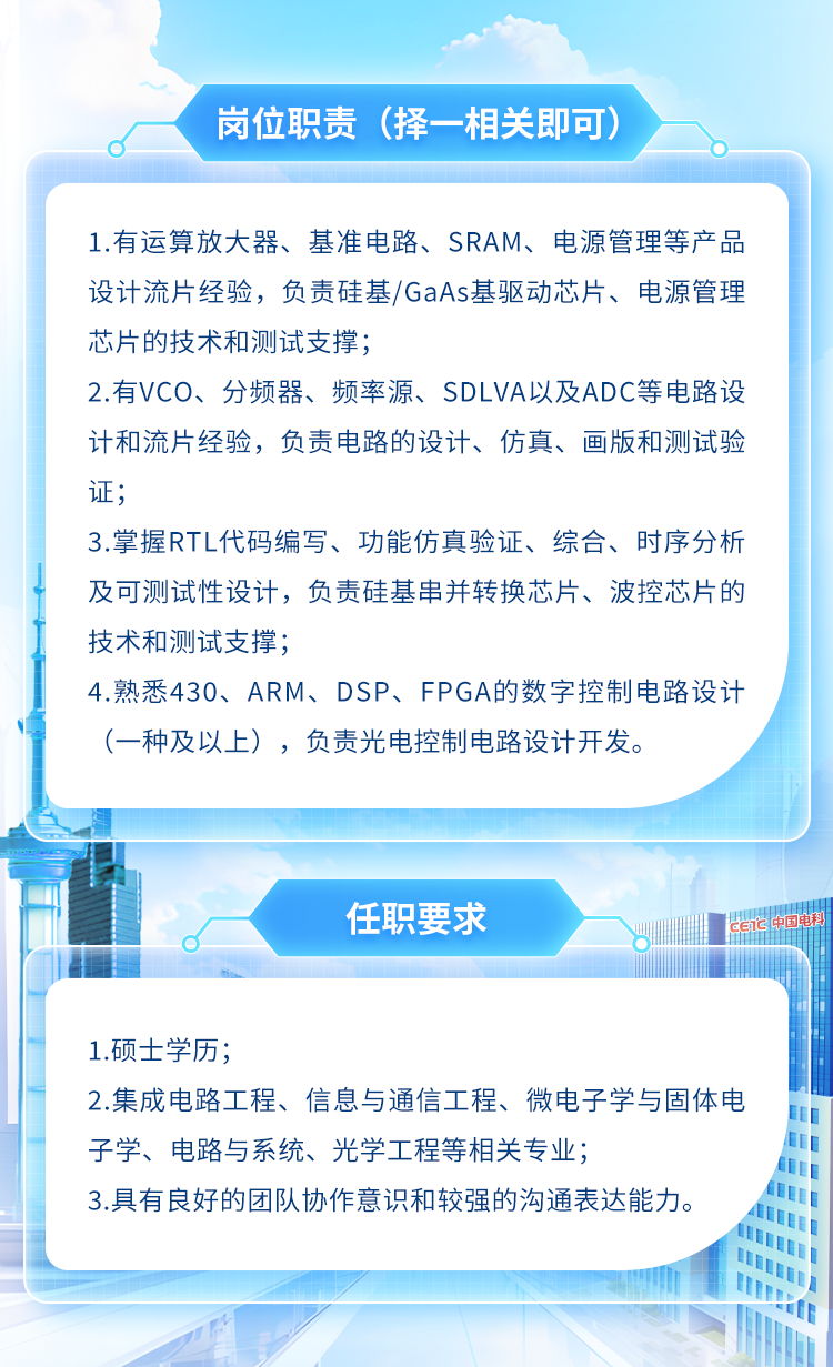 <p>岗位职责(择-相关即可)</p>
<p>1.有运算放大器、基准电路、SRAM、 电源管理等产品</p>
<p>设计流片经验,负责硅基/GaAs基驱动芯片、电源管理</p>
<p>芯片的技术和测试支撑;</p>
<p>2.有VCO、分频器、频率源、SDLVA以及ADC等电路设</p>
<p>计和流片经验,负责电路的设计、仿真、画版和测试验</p>
<p>证;</p>
<p>3.掌握RTL代码编写、功能仿真验证、综合、时序分析</p>
<p>及可测试性设计,负责硅基串并转换芯片、波控芯片的</p>
<p>技术和测试支撑;</p>
<p>4.熟悉430、ARM、DSP、FPGA的数字控制电路设计</p>
<p>(-种及以上),负责光电控制电路设计开发。</p>
<p>1.硕士学历;</p>
<p>2.集成电路工程、信息与通信工程、微电子学与固体电</p>
<p>子学、电路与系统、光学工程等相关专业;</p>
<p>3.具有良好的团队协作意识和较强的沟通表达能力。</p>
<p>LP</p>

<table>
<tr><td></td>
<td></td>
</tr>
<tr><td></td>
<td>任职要求 I CETCI</td>
</tr>
</table>

