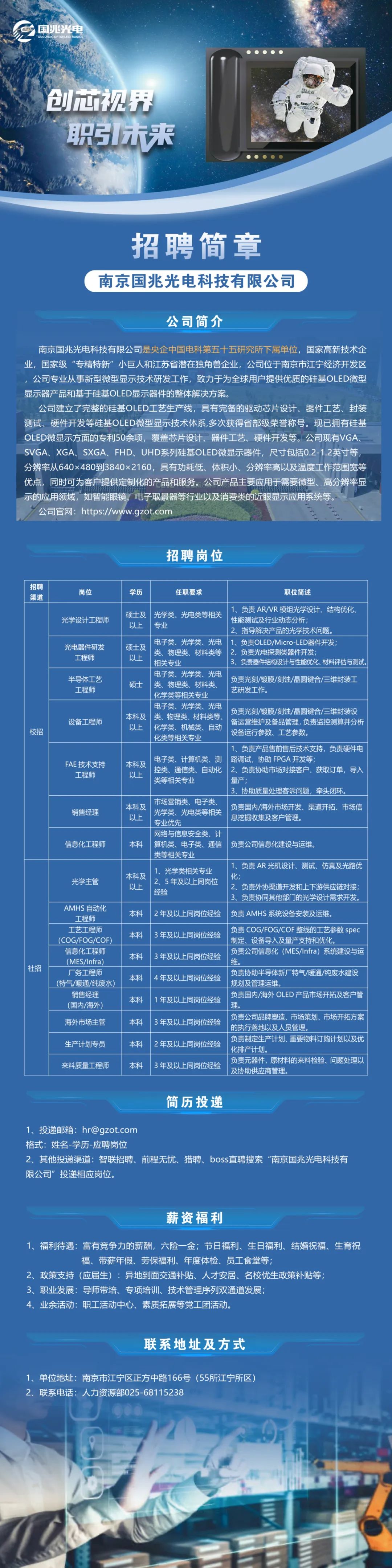 <p>国兆光电<br/>6uo</p>
<p>创芯视界<br/>职未来</p>
<p>92</p>
<p>招聘简章<br/>南京国兆光电科技有限公司</p>
<p>公司简介</p>
<p>南京国兆光电科技有限公司是央企中国电科第五十五研究所下属单位，国家高新技术企<br/>业，国家级“专精特新”小巨人和江苏省潜在独角兽企业，公司位于南京市江宁经济开发区<br/>公司专业从事新型微型显示技术研发工作，致力于为全球用户提供优质的硅基OLED微型<br/>显示器产品和基于硅基OLED显示器件的整体解决方案。</p>
<p>公司建立了完整的硅基OLED工艺生产线，具有完备的驱动芯片设计、器件工艺、封装<br/>测试、硬件开发等硅基OLED微型显示技术体系,多次获得省部级荣誉称号。现已拥有硅基<br/>OLED微显示方面的专利50余项，覆盖芯片设计、器件工艺、硬件开发等。公司现有VGA<br/>SVGA、XGA、SXGA、FHD、UHD系列硅基OLED微显示器件，尺寸包括0.2-1.2英寸等<br/>分辨率从640x480到3840x2160，具有功耗低、体积小、分辨率高以及温度工作范围宽等<br/>优点，同时可为客户提供定制化的产品和服务。公司产品主要应用于需要微型、高分辨率显<br/>示的应用领域，如智能眼镜、电子取景器等行业以及消费类的近眼显示应用系统等。</p>
<p>公司官网:https://www.gzot.com</p>
<p>招聘岗位</p>
<p>招聘</p>
<p>渠道</p>
<p>校招</p>
<p>社招</p>
<p>岗位</p>
<p>学历</p>
<p>任职要求</p>
<p>职位简述</p>
<p>光学设计工程师</p>
<p>光电器件研发</p>
<p>工程师</p>
<p>半导体工艺</p>
<p>工程师</p>
<p>设备工程师</p>
<p>FAE 技术支持</p>
<p>工程师</p>
<p>销售经理</p>
<p>信息化工程师</p>
<p>光学主管</p>
<p>AMHS 自动化</p>
<p>工程师<br/>工艺工程师<br/>(COG/FOG/COF<br/>信息化工程师<br/>(MES/lnfra<br/>厂务工程师<br/>(特气/暖通/纯废水<br/>销售经理</p>
<p>(国内/海外)<br/>海外市场主管</p>
<p>生产计划专员<br/>来料质量工程师</p>
<p>1、负责AR/VR模组光学设计、结构优化、</p>
<p>硕士及光学类、光电类等相关</p>
<p>性能测试及行业动态分析，</p>
<p>以上</p>
<p>专业</p>
<p>2、指导解决产品的光学技术问题。</p>
<p>电子类、光学类、光电<br/>1、负责OLED/Micro-LED器件开发;</p>
<p>硕士及</p>
<p>类、物理类、材料类等2、负责光电探测类器件开发;</p>
<p>以上</p>
<p>相关专业</p>
<p>3、负责器件结构设计与性能优化、材料评估与测试.</p>
<p>电子类、光学类、光电</p>
<p>负责光刻/镀膜/刻蚀/晶圆键合/三维封装工</p>
<p>硕士</p>
<p>类、物理类、材料类、</p>
<p>艺研发工作。</p>
<p>化学类等相关专业</p>
<p>电子类、光学类、光电</p>
<p>本科及类、物理类、材料类等</p>
<p>负责光刻/镀膜/刻蚀/晶圆键合/三维封装设<br/>备运营维护及备品管理,负责监控测算并分析</p>
<p>以上<br/>化学类、机械类、自动</p>
<p>设备运行参数、工艺参数。</p>
<p>化类等相关专业</p>
<p>1、负责产品售前售后技术支持，负责硬件电</p>
<p>电子类、计算机类、测路调试，协助FPGA开发等;</p>
<p>本科及</p>
<p>控类、通信类、自动化2、负责协助市场对接客户、获取订单，导入</p>
<p>以上</p>
<p>类等相关专业</p>
<p>量产:</p>
<p>3，协助质最处理客诉问题，牵头闭环</p>
<p>本科及</p>
<p>市场营销类、电子类</p>
<p>负责国内/海外市场开发、渠道开拓、市场信</p>
<p>以上</p>
<p>光学类、光电类等相关</p>
<p>息挖掘收集及客户管理。</p>
<p>专业优先</p>
<p>网络与信息安全类、计</p>
<p>本科</p>
<p>算机类、电子类、通信</p>
<p>负责公司信息化建设与运维。</p>
<p>类等相关专业</p>
<p>本科及</p>
<p>1、光学类相关专业</p>
<p>1、负责AR光机设计、测试、仿真及光路优<br/>化</p>
<p>以上</p>
<p>2、5年及以上同岗位</p>
<p>2、负责外协渠道开发和上下游供应链对接;</p>
<p>经验</p>
<p>3、负责协同其他部门的光学设计需求开发。</p>
<p>本科</p>
<p>2年及以上同岗位经验负责AMHS系统设备安装及运维。</p>
<p>本科</p>
<p>3年及以上同岗位经验</p>
<p>负责COG/FOG/COF 整线的工艺参数 spec<br/>制定、设备导入及量产支持和优化,</p>
<p>本科</p>
<p>3年及以上同岗位经验</p>
<p>负责公司信息化(MES/Infra)系统建设与运<br/>维。</p>
<p>本科</p>
<p>4年及以上同岗位经验</p>
<p>负责协助半导体新厂特气/暖通/纯废水建设<br/>规划及管理运维</p>
<p>本科</p>
<p>1年及以上同岗位经验</p>
<p>负责国内/海外OLED产品市场开拓及客户管<br/>理。</p>
<p>负责公司品牌塑造、市场策划、市场开拓方案</p>
<p>本科</p>
<p>3年及以上同岗位经验</p>
<p>的执行落地以及人员管理。</p>
<p>负责制定生产计划、重要物料订购计划以及优</p>
<p>本科</p>
<p>2年及以上同岗位经验</p>
<p>化排产计划。</p>
<p>本科</p>
<p>3年及以上同岗位经验</p>
<p>负责元器件，原材料的来料检验、问题处理以<br/>及协助供应商管理。</p>
<p>简历投递</p>
<p>1、投递邮箱:hr@gzot.com</p>
<p>格式:姓名-学历-应聘岗位</p>
<p>2、其他投递渠道:智联招聘、前程无忧、猎聘、boss直聘搜索“南京国兆光电科技有<br/>限公司”投递相应岗位。</p>
<p>薪资福利</p>
<p>1、福利待遇:富有竞争力的薪酬，六险一金;节日福利、生日福利、结婚祝福、生育祝</p>
<p>福、带薪年假、劳保福利、年度体检、员工食堂等;</p>
<p>2、政策支持(应届生):异地到面交通补贴、人才安居、名校优生政策补贴等;</p>
<p>3、职业发展:导师带培、专项培训、技术管理序列双通道发展;</p>
<p>4、业余活动:职工活动中心、素质拓展等党工团活动。</p>
<p>联系地址及方式</p>
<p>1、单位地址:南京市江宁区正方中路166号(55所江宁所区)<br/>2、联系电话:人力资源部025-68115238</p>
