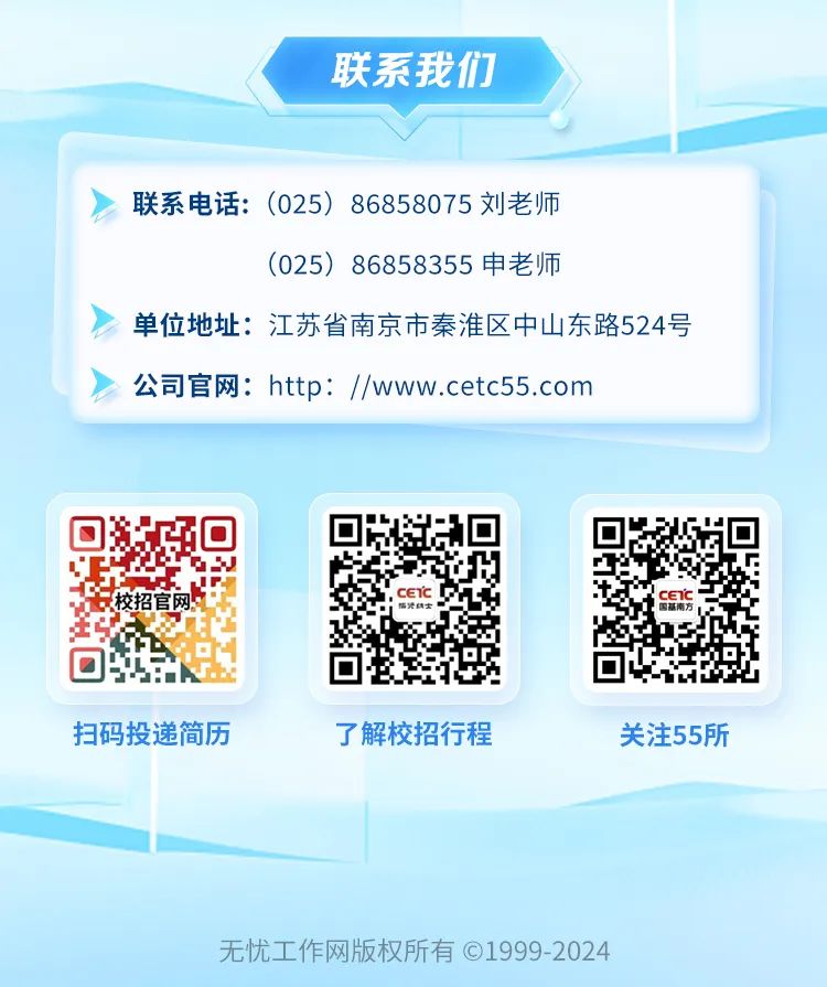 <p>联系我们</p>
<p>联系电话:(025)86858075刘老师</p>
<p>(025) 86858355申老师</p>
<p>单位地址:江苏省南京市秦淮区中山东路524号<br/>公司官网:http://www.cetc55.com</p>
<p>ETc</p>
<p>s</p>
<p>扫码投递简历</p>
<p>了解校招行程</p>
<p>关注55所</p>
<p>无忧工作网版权所有01999-2024</p>
