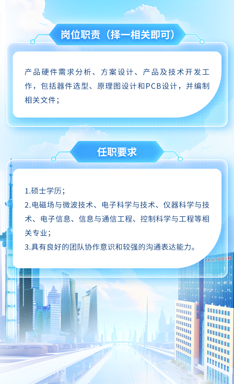 <p>岗位职责(择-相关即可)</p>
<p>I1</p>

<table>
<tr><td colspan="5">产品硬件需求分析、方案设计、产品及技术开发工作,包括器件选型、原理图设计和PCB设计,并编制相关文件;</td>
</tr>
<tr><td colspan="5">任职要求</td>
</tr>
<tr><td colspan="5">1.硕士学历;2.电磁场与微波技术、电子科学与技术、仪器科学与技术、电子信息、信息与通信工程、控制科学与工程等相关专业;3.具有良好的团队协作意识和较强的沟通表达能力。中国车. CETC中国</td>
</tr>
<tr><td rowspan="4"></td>
<td colspan="4">H理 I生: 业</td>
</tr>
<tr><td></td>
<td></td>
<td colspan="2">业</td>
</tr>
<tr><td></td>
<td></td>
<td colspan="2"></td>
</tr>
<tr><td></td>
<td></td>
<td colspan="2"></td>
</tr>
<tr><td></td>
<td colspan="4">1 lII 0I U</td>
</tr>
<tr><td colspan="4"></td>
<td>l</td>
</tr>
</table>
